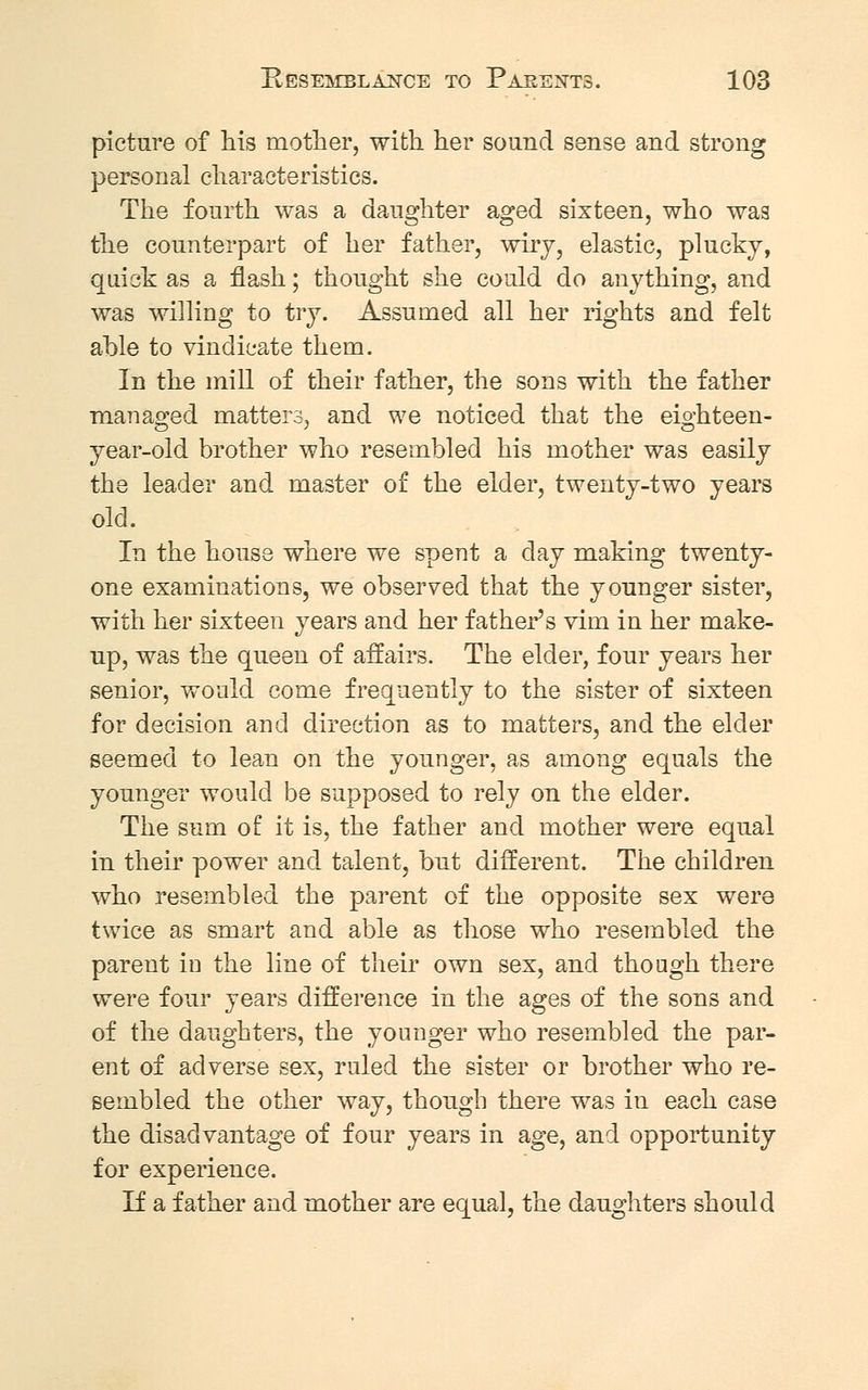 picture of his mother, with her sound sense and strong personal characteristics. The fourth was a daughter aged sixteen, who was the counterpart of her father, wiry, elastic, plucky, quick as a flash; thought she could do anything, and was willing to try. Assumed all her rights and felt able to vindicate them. In the mill of their father, the sons with the father managed matters, and we noticed that the eiohteen- year-old brother who resembled his mother was easily the leader and master of the elder, twenty-two years old. In the house where we spent a day making twenty- one examinations, we observed that the younger sister, with her sixteen years and her father's vim in her make- up, was the queen of affairs. The elder, four years her senior, would come frequently to the sister of sixteen for decision and direction as to matters, and the elder seemed to lean on the younger, as among equals the younger would be supposed to rely on the elder. The sum of it is, the father and mother were equal in their power and talent, but different. The children who resembled the parent of the opposite sex were twice as smart and able as those who resembled the parent in the line of their own sex, and though there were four years difference in the ages of the sons and of the daughters, the younger who resembled the par- ent of adverse sex, ruled the sister or brother who re- sembled the other way, though there was in each case the disadvantage of four years in age, and opportunity for experience. If a father and mother are equal, the daughters should