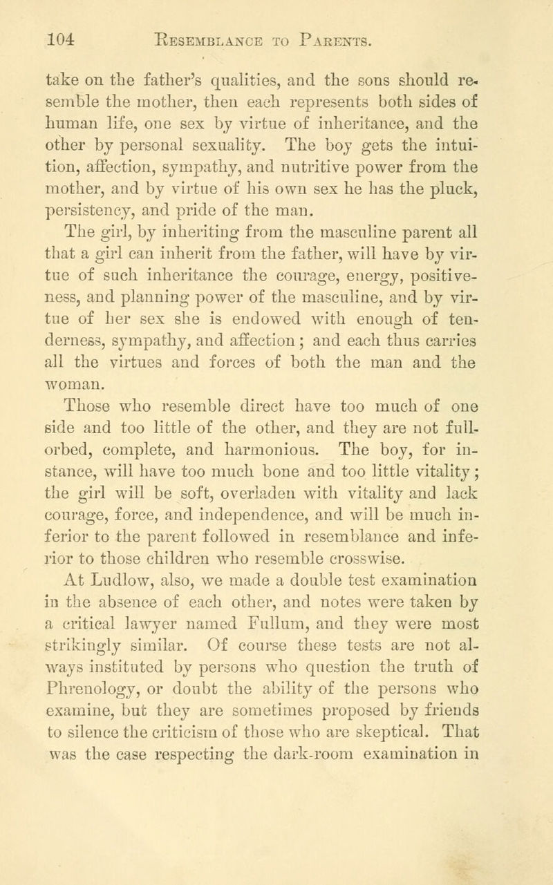 take on the father's cpalities, and the sons should re- semble the mother, then each represents both sides of Iranian life, one sex by virtue of inheritance, and the other by personal sexuality. The boy gets the intui- tion, affection, sympathy, and nutritive power from the mother, and by virtue of his own sex he has the pluck, persistency, and pride of the man. The girl, by inheriting from the masculine parent all that a girl can inherit from the father, will have by vir- tue of such inheritance the courage, energy, positive- ness, and planning power of the masculine, and by vir- tue of her sex she is endowed with enough of ten- derness, sympathy, and affection; and each thus carries all the virtues and forces of both the man and the woman. Those who resemble direct have too much of one side and too little of the other, and they are not full- orbed, complete, and harmonious. The boy, for in- stance, will have too much bone and too little vitality; the girl will be soft, overladen with vitality and lack courage, force, and independence, and will be much in- ferior to the parent followed in resemblance and infe- rior to those children who resemble crosswise. At Ludlow, also, we made a double test examination in the absence of each other, and notes were taken by a critical lawyer named Fullum, and they were most strikingly similar. Of course these tests are not al- ways instituted by persons who question the truth of Phrenology, or doubt the ability of the persons who examine, but they are sometimes proposed by friends to silence the criticism of those who are skeptical. That was the case respecting the dark-room examination in