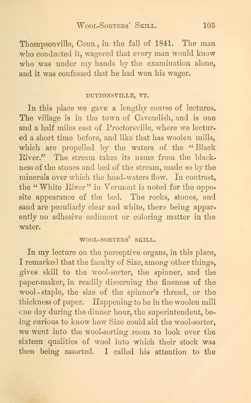 Thompsonville, Conn., in the fall of 1841. The man who conducted it, wagered that every man would know who was under my hands by the examination alone, and it was confessed that he had won his wager. DUTTOXSVILLE, VT. In this place we gave a lengthy course of lectures. The village is in the town of Cavendish, and is one and a half miles east of Proetorsville, where we lectur- ed a short time before, and like that has woolen mills, which are propelled by the waters of the Black River. The stream takes its name from the black- ness of the stones and bed of the stream, made so by the minerals over which the head-waters flow. In contrast, the  White River in Vermont is noted for the oppo- site appearance of the bed. The rocks, stones, and sand are peculiarly clear and white, there being appar- ently no adhesive sediment or coloring matter in the water. In my lecture on the perceptive organs, in this place, I remarked that the faculty of Size, among other things, gives skill to the wool-sorter, the spinner, and the paper-maker, in readily discerning the fineness of the wTool - staple, the size of the spinner's thread, or the thickness of paper. Happening to be in the woolen mill one day during the dinner hour, the superintendent, be- ing carious to know how Size could aid the wool-sorter, we went into the wool-sorting room to look over the sixteen qualities of wool into which their stock was then being assorted. I called his attention to the