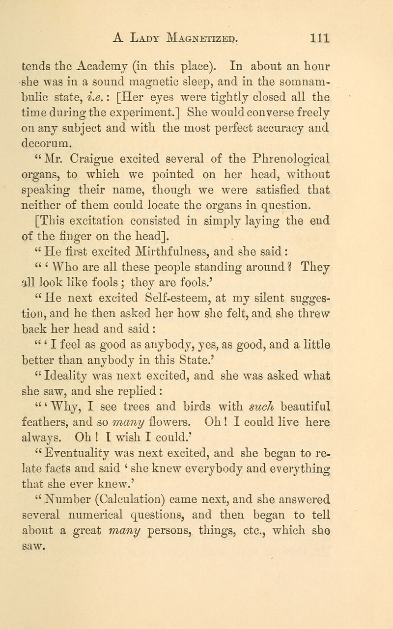 tends the Academy (in this place). In about an hour ■she was in a sound magnetic sleep, and in the somnam- bulic state, i.e.: [Her eyes were tightly closed all the time during the experiment.] She would converse freely on any subject and with the most perfect accuracy and decorum. Mr. Craigue excited several of the Phrenological organs, to which we pointed on her head, without speaking their name, though we were satisfied that neither of them could locate the organs in question. [This excitation consisted in simply laying the end of the finger on the head].  He first excited Mirthfulness, and she said:  i Who are all these people standing around ? They fill look like fools ; they are fools.'  He next excited Self-esteem, at my silent sugges- tion, and he then asked her how she felt, and she threw back her head and said :  ' I feel as good as anybody, yes, as good, and a little better than anybody in this State.'  Ideality was next excited, and she was asked what she saw, and she replied: ' Why, I see trees and birds with such beautiful feathers, and so many flowers. Oh ! I could live here always. Oh ! I wish I could.'  Eventuality was next excited, and she began to re- late facts and said ' she knew everybody and everything that she ever knew.'  Number (Calculation) came next, and she answered several numerical questions, and then began to tell about a great many persons, things, etc., which she saw.