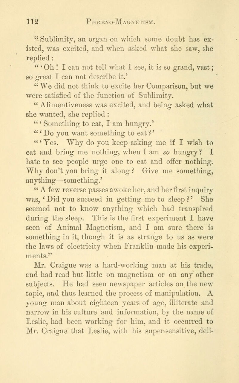 Sublimity, an organ on which some doubt has ex- isted, was excited, and when asked what she saw, she replied:  4 Oh ! I can not tell what I see, it is so grand, vast; so great I can not describe it.'  We did not think to excite her Comparison, but we were satisfied of the function of Sublimity.  Alrmentiveness was excited, and being asked what she wanted, she replied :  ' Something to eat, I am hungry.'  ' Do you want something to eat ?'  ' Yes. Why do you keep asking me if I wish to eat and bring me nothing, when I am so hungry ? I hate to see people urge one to eat and offer nothing. Why don't you bring it along ? Give me something, anything—something.'  A few reverse passes awoke her, and her first inquiry- was, ' Did you succeed in getting me to sleep ?' She seemed not to know anything which had transpired during the sleep. This is the first experiment I have seen of Animal Magnetism, and I am sure there is something in it, though it is as strange to us as were the laws of electricity when Franklin made his experi- ments. Mr. Craigue was a hard-working man at his trade, and had read but little on magnetism or on any other subjects. He had seen newspaper articles on the new topic, and thus learned the process of manipulation. A young man about eighteen years of age, illiterate and narrow in his culture and information, by the name of Leslie, had been working for him, and it occurred to Mr. Craigue that Leslie, with his super-sensitive, deli-