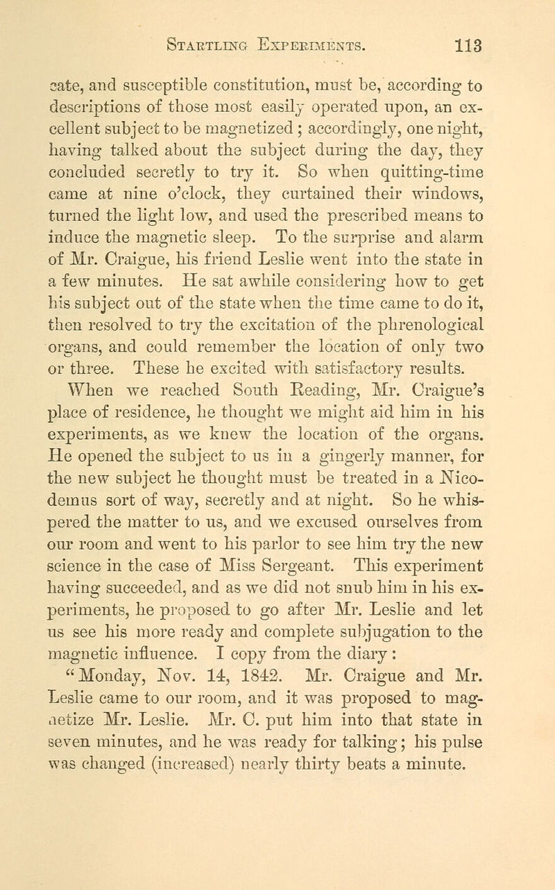 cate, and susceptible constitution, must be, according to descriptions of those most easily operated upon, an ex- cellent subject to be magnetized ; accordingly, one night, having talked about the subject during the day, they concluded secretly to try it. So when quitting-time came at nine o'clock, they curtained their windows, turned the light low, and used the prescribed means to induce the magnetic sleep. To the surprise and alarm of Mr. Craigue, his friend Leslie went into the state in a few minutes. He sat awhile considering how to get his subject out of the state when the time came to do it, then resolved to try the excitation of the phrenological organs, and could remember the location of only two or three. These he excited with satisfactory results. When we reached South Reading, Mr. Craigue's place of residence, he thought we might aid him in his experiments, as we knew the location of the organs. He opened the subject to us in a gingerly manner, for the new subject he thought must be treated in a Mco- demus sort of way, secretly and at night. So he whis- pered the matter to us, and we excused ourselves from our room and went to his parlor to see him try the new science in the case of Miss Sergeant. This experiment having succeeded, and as we did not snub him in his ex- periments, he proposed to go after Mr. Leslie and let us see his more ready and complete subjugation to the magnetic influence. I copy from the diary : Monday, Nov. 14, 1842. Mr. Craigue and Mr. Leslie came to our room, and it was proposed to mag- netize Mr. Leslie. Mr. C. put him into that state in seven minutes, and he was ready for talking; his pulse was changed (increased) nearly thirty beats a minute.