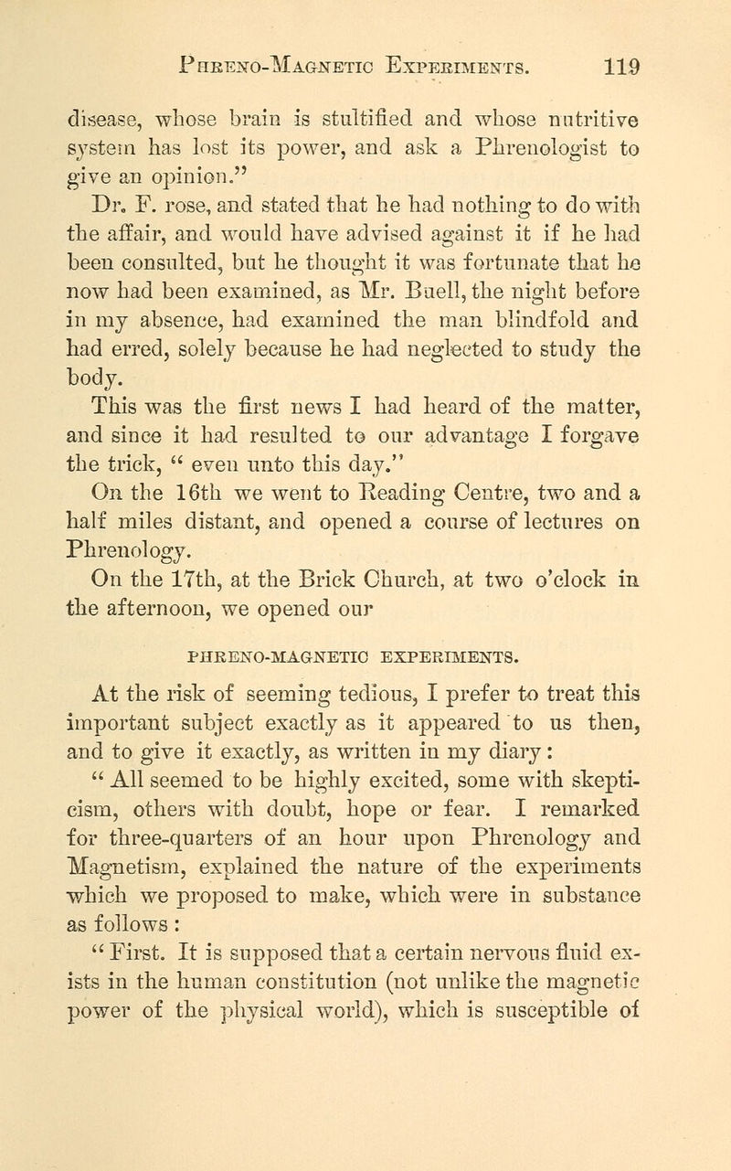 disease, whose brain is stultified and whose nutritive system has lost its power, and ask a Phrenologist to give an opinion. Dr. F. rose, and stated that he had nothing to do with the affair, and would have advised against it if he had been consulted, but he thought it was fortunate that he now had been examined, as Mr. Buell, the night before in my absence, had examined the man blindfold and had erred, solely because he had neglected to study the body. This was the first news I had heard of the matter, and since it had resulted to our advantage I forgave the trick,  even unto this day. On the 16th we went to Reading Centre, two and a half miles distant, and opened a course of lectures on Phrenology. On the 17th, at the Brick Church, at two o'clock in the afternoon, we opened our PHRENO-MAGNETIC EXPERIMENTS. At the risk of seeming tedious, I prefer to treat this important subject exactly as it appeared to us then, and to give it exactly, as written in my diary:  All seemed to be highly excited, some with skepti- cism, others with doubt, hope or fear. I remarked for three-quarters of an hour upon Phrenology and Magnetism, explained the nature of the experiments which we proposed to make, which were in substance as follows:  First. It is supposed that a certain nervous fluid ex- ists in the human constitution (not unlike the magnetic power of the physical world), which is susceptible of