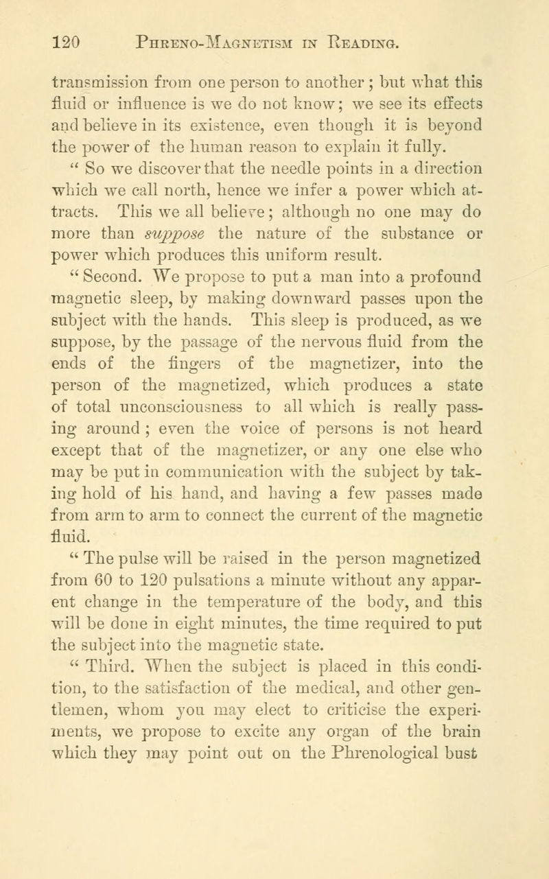 transmission from one person to another; but what this fluid or influence is we do not know; we see its effects and believe in its existence, even though it is beyond the power of the human reason to explain it fully.  So we discover that the needle points in a direction which we call north, hence we infer a power which at- tracts. This we all believe; although no one may do more than suppose the nature of the substance or power which produces this uniform result.  Second. We propose to put a man into a profound magnetic sleep, by making downward passes upon the subject with the hands. This sleep is produced, as we suppose, by the passage of the nervous fluid from the ends of the fingers of the magnetizer, into the person of the magnetized, which produces a state of total unconsciousness to all which is really pass- ing around ; even the voice of persons is not heard except that of the magnetizer, or any one else who may be put in communication with the subject by tak- ing hold of his hand, and having a few passes made from arm to arm to connect the current of the magnetic fluid.  The pulse will be raised in the person magnetized from 60 to 120 pulsations a minute without any appar- ent change in the temperature of the body, and this will be done in eight minutes, the time required to put the subject into the magnetic state.  Third. When the subject is placed in this condi- tion, to the satisfaction of the medical, and other gen- tlemen, whom you may elect to criticise the experi- ments, we propose to excite any organ of the brain which they may point out on the Phrenological bust