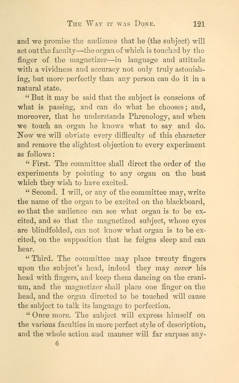 and we promise the audience that he (the subject) will act out the faculty—the organ of which is touched by the finger of the magnetizer—in language and attitude with a vividness and accuracy not only truly astonish- ing, but more perfectly than any person can do it in a natural state.  But it may be said that the subject is conscious of what is passing, and can do what he chooses; and, moreover, that he understands Phrenology, and when we touch an organ he knows what to say and do. Now we will obviate every difficulty of this character and remove the slightest objection to every experiment as follows:  First. The committee shall direct the order of the experiments by pointing to any organ on the bust which they wish to have excited.  Second. I will, or any of the committee may, write the name of the organ to be excited on the blackboard, so that the audience can see what organ is to be ex- cited, and so that the magnetized subject, whose eyes are blindfolded, can not know what organ is to be ex- cited, on the supposition that he feigns sleep and can hear.  Third. The committee may place twenty fingers upon the subject's head, indeed they may cover his head with fingers, and keep them dancing on the crani- um, and the magnetizer shall place one finger on the head, and the organ directed to be touched will cause the subject to talk its language to perfection.  Once more. The subject will express himself on the various faculties in more perfect style of description, and the whole action and manner will far surpass any- 6