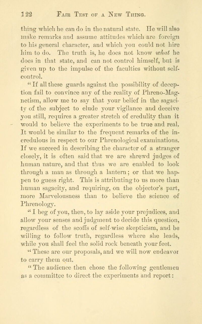 thing which he can do in the natural state. He will also make remarks and assume attitudes which are foreign to his general character, and which you could not hire him to do. The truth is, he does not know what he does in that state, and can not control himself, but is given up to the impulse of the faculties without self- control.  If all these guards against the possibility of decep- tion fail to convince any of the reality of Phreno-Mag- netism, allow me to say that your belief in the sagaci- ty of the subject to elude your vigilance and deceive you still, requires a greater stretch of credulity than it would to believe the experiments to be true and real. It would be similar to the frequent remarks of the in- credulous in respect to our Phrenological examinations. If we succeed in describing the character of a stranger closely, it is often said that we are shrewd judges of human nature, and that thus we are enabled to look through a man as through a lantern; or that we hap- pen to guess right. This is attributing to us more than human sagacity, and requiring, on the objector's part, more Marvelousness than to believe the science of Phrenology.  I beg of you, then, to lay aside your prejudices, and allow your senses and judgment to decide this question, regardless of the scoffs of self-wise skepticism, and be willing to follow truth, regardless where she leads, while you shall feel the solid rock beneath your feet. u These are our proposals, and we will now endeavor to carry them out.  The audience then chose the following gentlemen as a committee to direct the experiments and report: