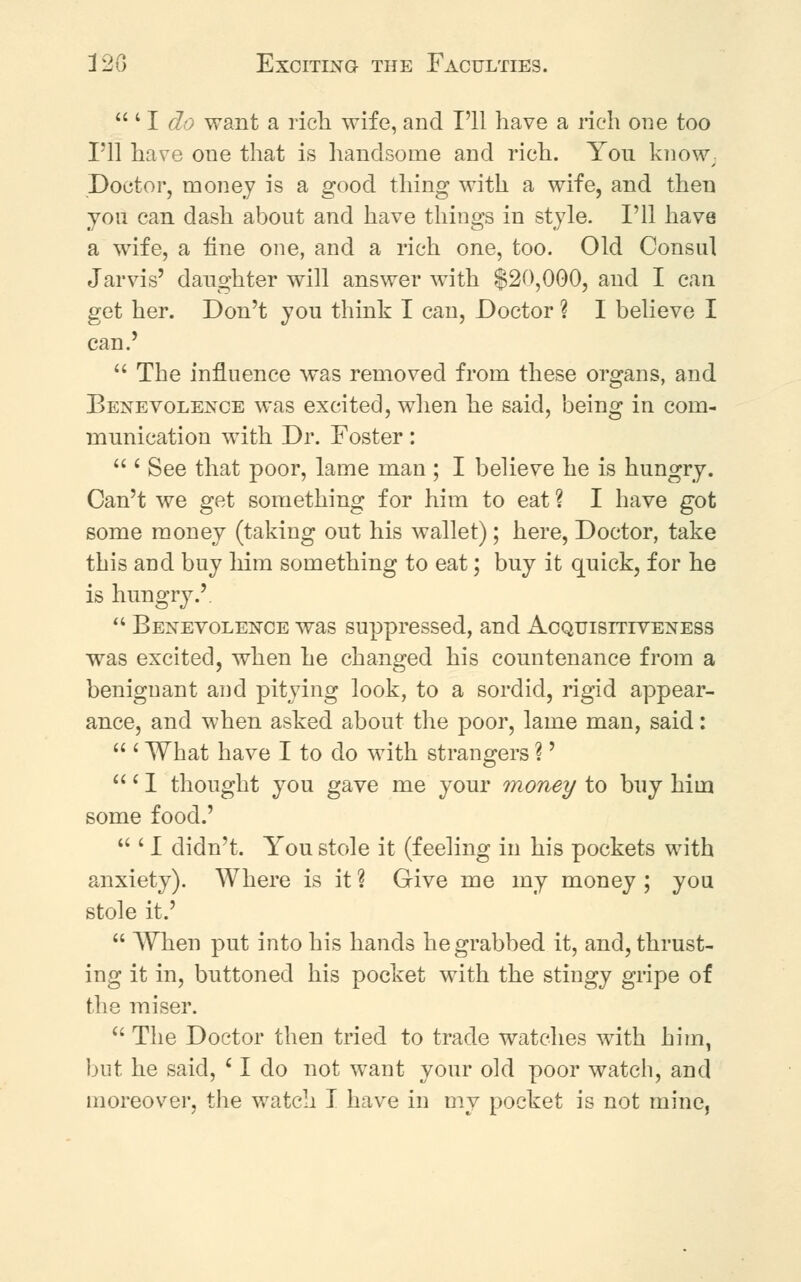 12G Exciting the Faculties.  ' I do want a rich wife, and I'll have a rich one too I'll have one that is handsome and rich. You know/ Doctor, money is a good thing with a wife, and then you can dash about and have things in style. I'll have a wife, a fine one, and a rich one, too. Old Consul Jarvis' daughter will answer with $20,000, and I can get her. Don't you think I can, Doctor ? I believe I can.'  The influence was removed from these organs, and Benevolence was excited, when he said, being in com- munication with Dr. Foster:  ' See that poor, lame man ; I believe he is hungry. Can't we get something for him to eat ? I have got some money (taking out his wallet); here, Doctor, take this and buy him something to eat; buy it quick, for he is hungry.'.  Benevolence was suppressed, and Acquisitiveness was excited, when he changed his countenance from a benignant and pitying look, to a sordid, rigid appear- ance, and when asked about the poor, lame man, said:  ' What have I to do with strangers ?' ' I thought you gave me your money to buy him some food.'  ' I didn't. You stole it (feeling in his pockets with anxiety). Where is it % Give me my money ; you stole it.'  When put into his hands he grabbed it, and, thrust- ing it in, buttoned his pocket with the stingy gripe of the miser.  The Doctor then tried to trade watches with him, but he said, 11 do not want your old poor watch, and