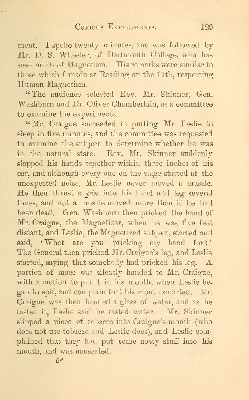 mcnt. I spoke twenty minutes, and was followed by Mr. D. S. Wheeler, of Dartmouth College, who has seen much of Magnetism. His remarks were similar to those which I made at Reading on the 17th, respecting Human Magnetism.  The audience selected Rev. Mr. Skinner, Gen. Washburn and Dr. Oliver Chamberlain, as a committee to examine the experiments.  Mr. Craigue succeeded in putting Mr. Leslie to sleep in five minutes, and the committee was requested to examine the subject to determine whether he was in the natural state. Rev. Mr. Skinner suddenly slapped his hands together within three inches of his ear, and although every one on the stage started at the unexpected noise, Mr. Leslie never moved a muscle. He then thrust a pin into his hand and leg several times, and not a muscle moved more than if he had been dead. Gen. Washburn then pricked the hand of Mr. Craigue, the Magnetizer, when he was five feet distant, and Leslie, the Magnetized subject, started and said, ' What are you pricking my hand for ?' The General then pricked Mr. Craigue's leg, and Leslie started, saying that somebody had pricked his leg. A portion of mace was silently handed to Mr. Craigue, with a motion to put it in his mouth, when Leslie be- gan to spit, and complain that his mouth smarted. Mr. Craigue was then handed a glass of water, and as he tasted it, Leslie said he tasted water. Mr. Skinner slipped a piece of tobacco into Craigue's mouth (who does not use tobacco and Leslie does), and Leslie com- plained that they had put some nasty stuff into his mouth, and was- nauseated. 6*