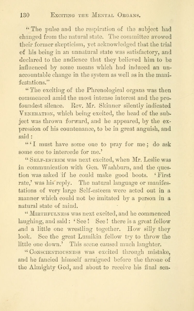  The pulse and the respiration of the subject had changed from the natural state. The committee avowed their former skepticism, jet acknowledged that the tria] of his being in an unnatural state was satisfactory, and declared to the audience that they believed him to be influenced by some means which had induced an un- accountable change in the system as well as in the mani- festations.  The exciting of the Phrenological organs was then commenced amid the most intense interest and the pro- foundest silence. Rev. Mr. Skinner silently indicated Veneration, which being excited, the head of the sub- ject was thrown forward, and he appeared, by the ex- pression of his countenance, to be in great anguish, and said : ' I must have some one to pray for me; do ask some one to intercede for me.'  Self-esteem was next excited, when Mr. Leslie was in communication with Gen. Washburn, and the ques- tion wras asked if he could make good boots. ' First rate,' was his reply. The natural language or manifes- tations of very large Self-esteem were acted out in a manner which could not be imitated by a person in a natural state of mind.  Mlrthfulness was next excited, and he commenced laughing, and said : ' See! See! there is a great fellow and a little one wrestling together. How silly they look. See the great Lumikin fellow try to throw the little one down.' This scene caused much laughter.  Conscientiousness was excited through mistake, and he fancied himself arraigned before the throne of the Almighty God, and about to receive his final sen-