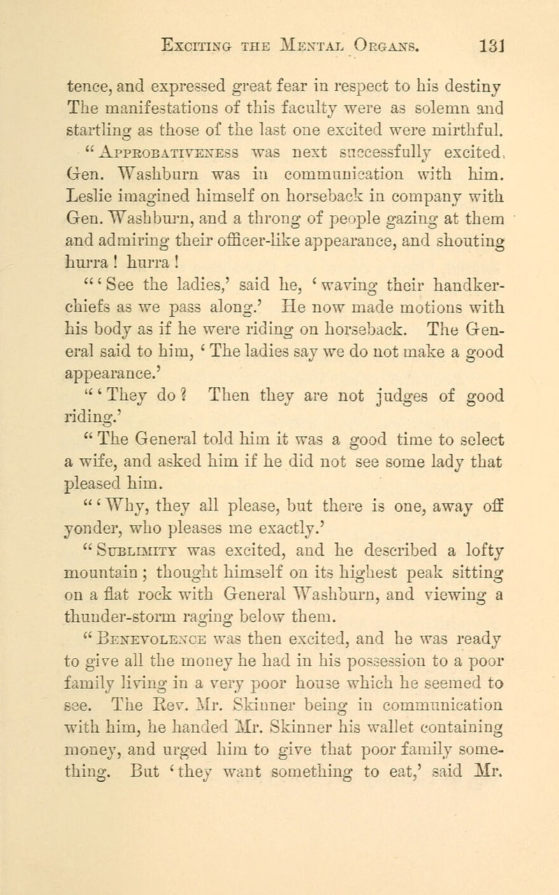 tence, and expressed great fear in respect to his destiny The manifestations of this faculty were as solemn and startling as those of the last one excited were mirthful.  Appeobativeness was next successfully excited, Gen. Washburn was in communication with him. Leslie imagined himself on horseback in company with Gen. Washburn, and a throng of people gazing at them and admiring their officer-like appearance, and shouting hurra ! hurra ! ' See the ladies,' said he, ' waving their handker- chiefs as we pass along.' He now made motions with his body as if he were riding on horseback. The Gen- eral said to him, ' The ladies say we do not make a good appearance.' 'They do? Then they are not judges of good riding.'  The General told him it was a good time to select a wife, and asked him if he did not see some lady that pleased him. ' Why, they all please, but there is one, away off yonder, who pleases me exactly.' Sublimity was excited, and he described a lofty mountain ; thought himself on its highest peak sitting on a flat rock with General Washburn, and viewing a thunder-storm raging below them.  Benevolence was then excited, and he was ready to give ail the money he had in his possession to a poor family living in a very poor house which he seemed to see. The Rev. Mr. Skinner being in communication with him, he handed Mr. Skinner his wallet containing money, and urged him to give that poor family some- thing. But 'they want something to eat,' said, Mr.