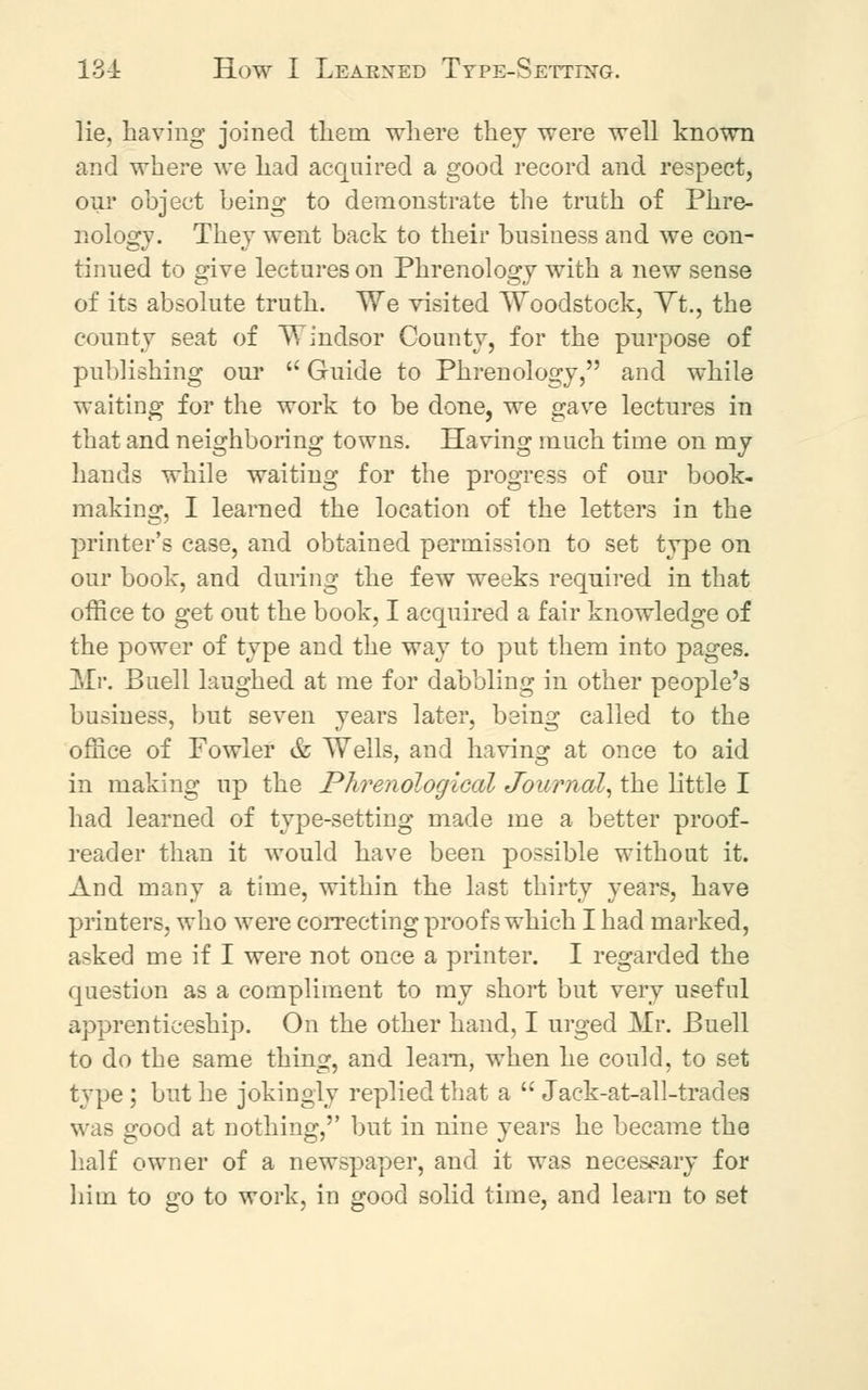 lie, having joined them where they were well known and where we had acquired a good record and respect, our object being to demonstrate the truth of Phre- nology. They went back to their business and we con- tinued to give lectures on Phrenology with a new sense of its absolute truth. We visited Woodstock, Yt., the county seat of Windsor County, for the purpose of publishing our  Guide to Phrenology, and while waiting for the work to be done, we gave lectures in that and neighboring towns. Having much time on my hands while waiting for the progress of our book- making, I learned the location of the letters in the printer's case, and obtained permission to set type on our book, and during the few weeks required in that office to get out the book, I acquired a fair knowledge of the power of type and the way to put them into pages. Mr. Buell laughed at me for dabbling in other people's business, but seven years later, being called to the office of Fowler & Wells, and having at once to aid in making up the Phrenological Journal, the little I had learned of type-setting made me a better proof- reader than it would have been possible without it. And many a time, within the last thirty years, have printers, who were correcting proofs which I had marked, asked me if I were not once a printer. I regarded the question as a compliment to my short but very useful apprenticeship. On the other hand, I urged Mr. Buell to do the same thing, and learn, when he could, to set type ; but he jokingly replied that a  Jack-at-all-trades was good at nothing,'' but in nine years he became the half owner of a newspaper, and it was necessary for him to go to work, in good solid time, and learn to set