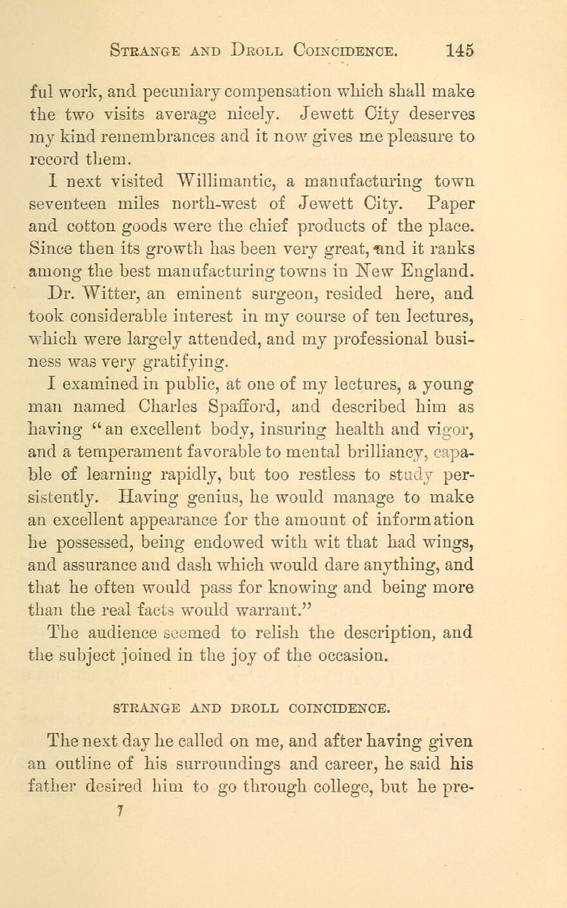 f til work, and pecuniary compensation which shall make the two visits average nicely. Jewett City deserves my kind remembrances and it now gives me pleasure to record them. I uext visited Willimantic, a manufacturing town seventeen miles north-west of Jewett City. Paper and cotton goods were the chief products of the place. Since then its growth has been very great, ^nd it ranks among the best manufacturing towns in JSTew England. Dr. Witter, an eminent surgeon, resided here, and took considerable interest in my course of ten lectures, which were largely attended, and my professional busi- ness was very gratifying. I examined in public, at one of my lectures, a young man named Charles Spafford, and described him as having  an excellent body, insuring health and vigor, and a temperament favorable to mental brilliancy, capa- ble of learning rapidly, but too restless to study per- sistently. Having genius, he would manage to. make an excellent appearance for the amount of information he possessed, being endowed with wit that had wings, and assurance and dash which would dare anything, and that he often would pass for knowing and being more than the real facts would warrant. The audience seemed to relish the description, and the subject joined in the joy of the occasion. STRANGE AND DROLL COINCIDENCE. The next day he called on me, and after having given an outline of his surroundings and career, he said his father desired him to go through college, but he pre- 7