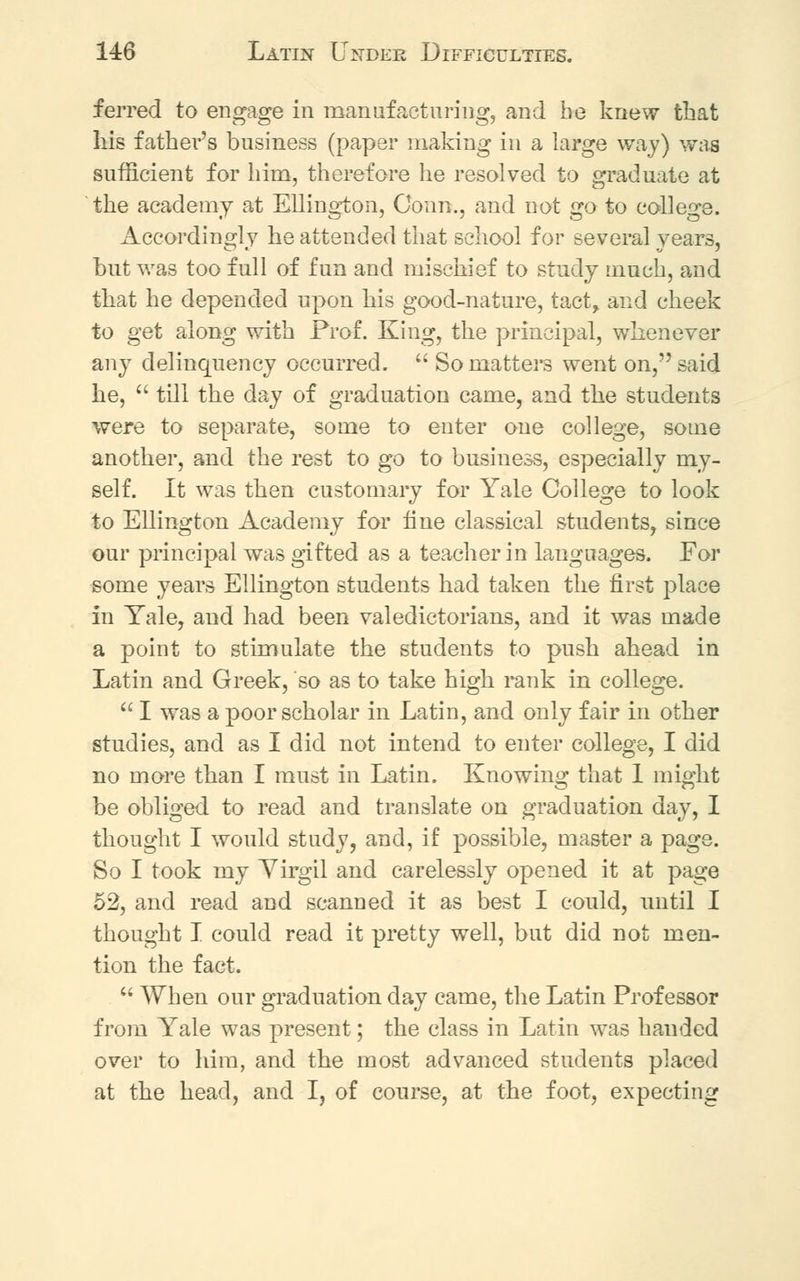 ferred to engage in manufacturing, and be knew that his father's business (paper making in a large way) was sufficient for him, therefore he resolved to graduate at the academy at Ellington, Conn., and not go to college. Accordingly he attended that school for several years, but was too full of fun and mischief to study much, and that he depended upon his good-nature, tact, and cheek to get along with Prof. King, the principal, whenever any delinquency occurred.  So matters went on, said he,  till the day of graduation came, and the students were to separate, some to enter one college, some another, and the rest to go to business, especially my- self. It was then customary for Yale College to look to Ellington Academy for fine classical students, since our principal was gifted as a teacher in languages. For some years Ellington students had taken the first place in Yale, and had been valedictorians, and it was made a point to stimulate the students to push ahead in Latin and Greek, so as to take high rank in college.  I was a poor scholar in Latin, and only fair in other studies, and as I did not intend to enter college, I did no more than I must in Latin. Knowing that 1 might be obliged to read and translate on graduation day, I thought I would study, and, if possible, master a page. So I took my Yirgil and carelessly opened it at page 52, and read and scanned it as best I could, until I thought I could read it pretty well, but did not men- tion the fact.  When our graduation day came, the Latin Professor from Yale was present; the class in Latin was handed over to him, and the most advanced students placed at the head, and I, of course, at the foot, expecting