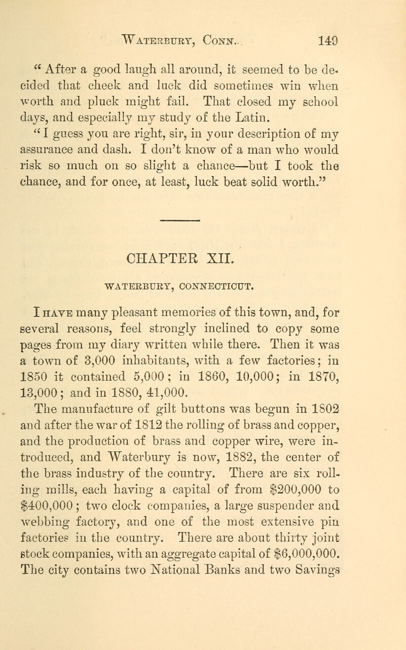 u After a good laugh all around, it seemed to be de- cided that cheek and luck did sometimes win when worth and pluck might fail. That closed my school days, and especially nxy study of the Latin.  I guess yon are right, sir, in your description of my assurance and clash. I don't know of a man who would risk so much on so slight a chance—but I took the chance, and for once, at least, luck beat solid worth. CHAPTER XII. WATERBTJBY, CONNECTICUT. I hate many pleasant memories of this town, and, for several reasons, feel strongly inclined to copy some pages from my diary written while there. Then it was a town of 3,000 inhabitants, with a few factories; in 1850 it contained 5,000; in 1860, 10,000; in 1870, 13,000; and in 1880, 41,000. The manufacture of gilt buttons was begun in 1802 and after the war of 1812 the rolling of brass and copper, and the production of brass and copper wire, were in- troduced, and Waterbury is now, 1882, the center of the brass industry of the country. There are six roll- ing mills, each having a capital of from $200,000 to $400,000; two clock companies, a large suspender and webbing factory, and one of the most extensive pin factories in the country. There are about thirty joint stock companies, with an aggregate capital of $6,000,000. The city contains two National Banks and two Savings