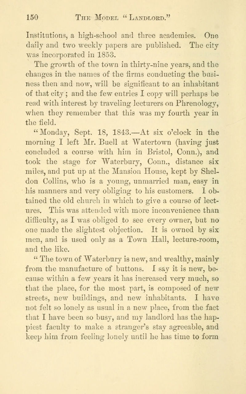 Institutions, a high-school and three academies. One daily and two weekly papers are published. The city was incorporated in 1853. The growth of the town in thirty-nine years, and the changes in the names of the firms conducting the busi- ness then and now, will be significant to an inhabitant of that city ; and the few entries I copy will perhaps be read with interest by traveling lecturers on Phrenology, when they remember that this was my fourth year in the field. Monday, Sept. 18, 1843.—At six o'clock in the morning I left Mr. Buell at Watertown (having just concluded a course with him in Bristol, Conn.), and took the stage for Waterbury, Conn., distance six miles, and put up at the Mansion House, kept by Shel- don Collins, who is a young, unmarried man, easy in his manners and very obliging to his customers. 1 ob- tained the old church in which to give a course of lect- ures. This was attended with more inconvenience than difficulty, as I was obliged to see every owner, but no one made the slightest objection. It is owned by six men, and is used only as a Town Hall, lecture-room, and the like.  The town of Waterbury is new, and wealthy, mainly from the manufacture of buttons. I say it is new, be- cause within a few years it has increased very much, so that the place, for the most part, is composed of new streets, new buildings, and new inhabitants. I have not felt so lonely as usual in a new place, from the fact that I have been so busy, and my landlord has the hap- piest faculty to make a stranger's stay agreeable, and keep him from feeling lonely until he has time to form