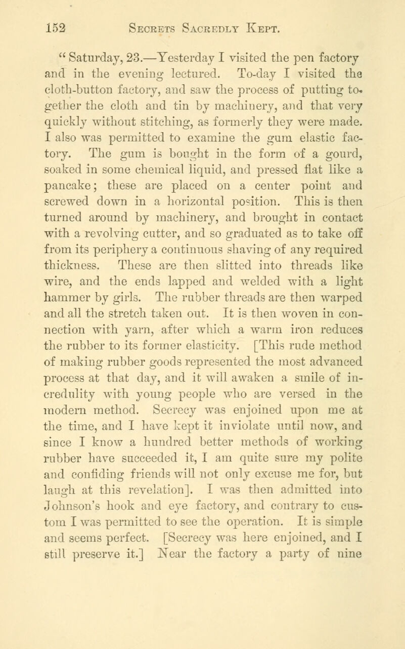  Saturday, 23.—Yesterday I visited the pen factory and in the evening lectured. To-day I visited the cloth-button factory, and saw the process of putting to. gether the cloth and tin by machinery, and that very quickly without stitching, as formerly they were made. I also was permitted to examine the gum elastic fac- tory. The gum is bought in the form of a gourd, soaked in some chemical liquid, and pressed flat like a pancake; these are placed on a center point and screwed down in a horizontal position. This is then turned around by machinery, and brought in contact with a revolving cutter, and so graduated as to take off from its periphery a continuous shaving of any required thickness. These are then slitted into threads like wire, and the ends lapped and welded with a light hammer by girls. The rubber threads are then warped and all the stretch taken out. It is then woven in con- nection with yam, after which a warm iron reduces the rubber to its former elasticity. [This rude method of making rubber goods represented the most advanced process at that day, and it will awaken a smile of in- credulity with young people who are versed in the modem method. Secrecy was enjoined upon me at the time, and I have kept it inviolate until now, and since I know a hundred better methods of working rubber have succeeded it, I am quite sure my polite and confiding friends will not only excuse me for, but laugh at this revelation]. I was then admitted into Johnson's hook and eye factory, and contrary to cus- tom I was permitted to see the operation. It is simple and seems perfect. [Secrecy was here enjoined, and I still preserve it.] Near the factory a party of nine