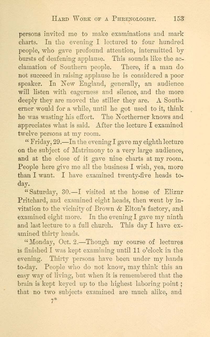 persons invited me to make examinations and mark charts. In the evening I lectured to four hundred people, who gave profound attention, intermitted by bursts of deafening applause. This sounds like the ac- clamation of Southern people. There, if a man do not succeed in raising applause he is considered a poor speaker. In New England, generally, an audience will listen with eagerness and silence, and the more deeply they are moved the stiller they are. A South- erner would for a while, until he got used to it, think he was wasting his effort. The Northerner knows and appreciates what is said. After the lecture I examined twelve persons at my room.  Friday, 29.—In the evening I gave my eighth lecture on the subject of Matrimony to a very large audience, and at the close of it gave nine charts at my room. People here give me all the business I wish, yea, more than I want. I have examined twenty-five heads to-  Saturday, 30.—I visited at the house of Elizur Pritchard, and examined eight heads, then went by in- vitation to the vicinity of Brown & Elton's factory, and examined eight more. In the evening I gave my ninth and last lecture to a full church. This day I have ex- amined thirty heads.  Monday, Oct. 2.—Though my course of lectures is finished I was kept examining until 11 o'clock in the evening. Thirty persons have been under my hands to-day. People who do not know, may think this an easy way of living, but when it is remembered that the brain is kept keyed up to the highest laboring point ; that no two subjects examined are much alike, and 7*