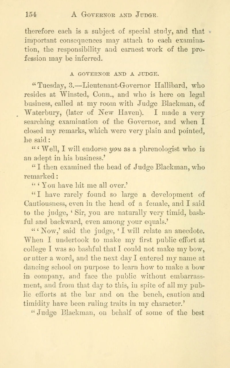 154: A Governor and Judge. therefore each is a subject of special study, and that important consequences may attach to each examina- tion, the responsibility and earnest work of the pro- fession may be inferred. A GOVERNOR AND A JUDGE. Tuesday, 3.—Lieutenant-Governor Hallibard, who resides at Winsted, Conn., and who is here on legal business, called at my room with Judge Black man, of Waterhury, (later of New Haven). I made a very searching examination of the Governor, and when I closed my remarks, which were very plain and pointed, he said:  ' Well, I will endorse you as a phrenologist who is an adept in his business.'  I then examined the head of Judge Blackman, who remarked:  ' You have hit me all over.' I have rarely found so large a development of Cautiousness, even in the head of a female, and I said to the judge, ' Sir, you are naturally very timid, bash- ful and backward, even among your equals.'  ' Now,' said the judge, ' I will relate an anecdote. When I undertook to make my first public effort at college I was so bashful that I could not make my bow, or utter a word, and the next day I entered my name at dancing school on purpose to learn how to make a bow in company, and face the public without embarrass- ment, and from that day to this, in spite of all my pub- lic efforts at the bar and on the bench, caution and timidity have been ruling traits in my character.'  Judge Blackman, on behalf of some of the best