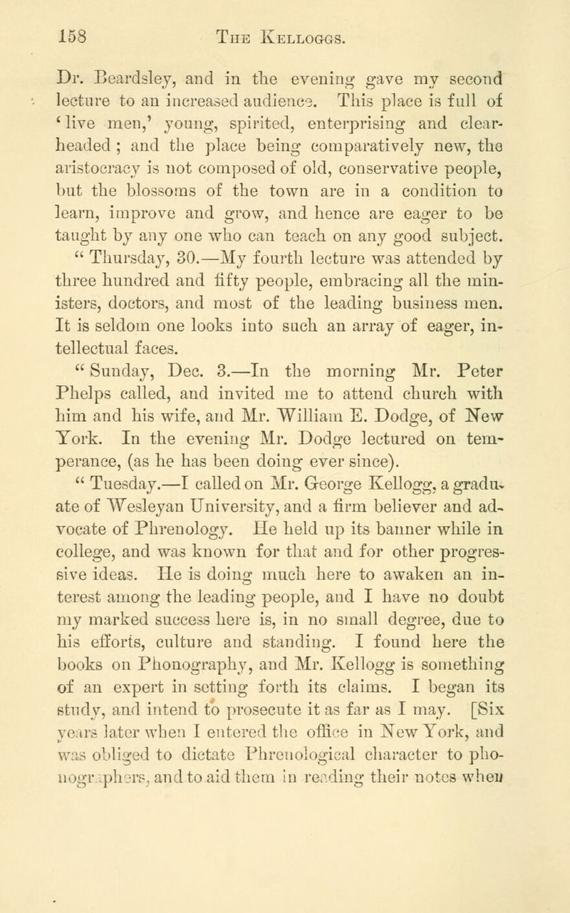 Dr. Beardsley, and in the evening gave my second lecture to an increased audience. This place is full of ' live men,' young, spirited, enterprising and clear- headed ; and the place being comparatively new, the aristocracy is not composed of old, conservative people, bnt the blossoms of the town are in a condition to learn, improve and grow, and hence are eager to be taught by any one who can teach on any good subject.  Thursday, 30.—My fourth lecture was attended by three hundred and fifty people, embracing all the min- isters, doctors, and most of the leading business men. It is seldom one looks into such an array of eager, in- tellectual faces.  Sunday, Dec. 3.—In the morning Mr. Peter Phelps called, and invited me to attend church with him and his wife, and Mr. William E. Dodge, of New York. In the evening Mr. Dodge lectured on tem- perance, (as he has been doing ever since).  Tuesday.—I called on Mr. George Kellogg, a gradu- ate of Wesleyan University, and a firm believer and ad- vocate of Phrenology. He held up its banner while in college, and was known for that and for other progres- sive ideas. He is doing much here to awaken an in- terest among the leading people, and I have no doubt my marked success here is, in no small degree, due to his efforts, culture and standing. I found here the books on Phonography, and Mr. Kellogg is something of an expert in setting forth its claims. I began its study, and intend to prosecute it as far as I may. [Six years later when I entered the office in New York, and \v;s obliged to dictate Phrenological character to pho- nogr.vphors, and to aid them in reading their notes wheii