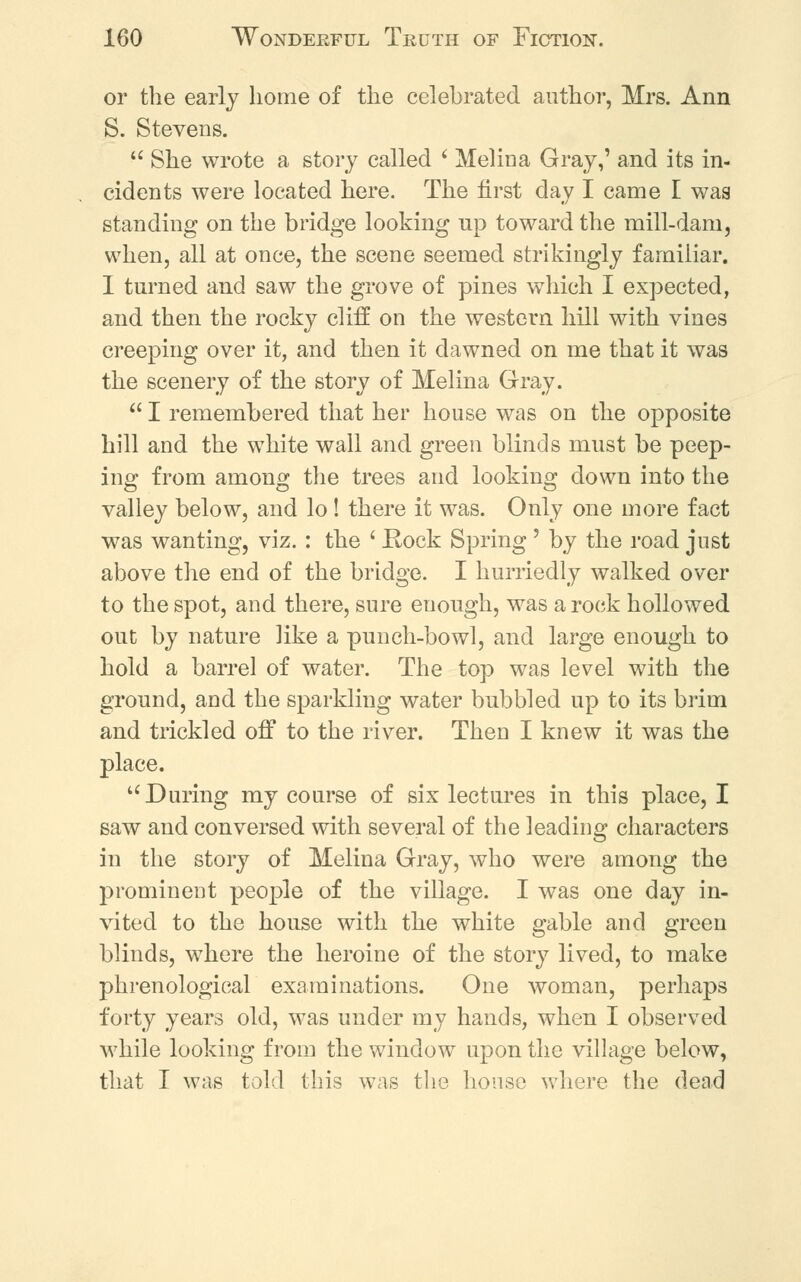 or the early home of the celebrated author, Mrs. Ann S. Stevens.  She wrote a story called i Melina Gray,' and its in- cidents were located here. The first day I came I was standing on the bridge looking up toward the mill-dam, when, all at once, the scene seemed strikingly familiar. I turned and saw the grove of pines which I expected, and then the rocky cliff on the western hill with vines creeping over it, and then it dawned on me that it was the scenery of the story of Melina Gray.  I remembered that her house was on the opposite hill and the white wall and green blinds must be peep- ing from among the trees and looking down into the valley below, and lo ! there it was. Only one more fact was wanting, viz. : the ' Rock Spring 5 by the road just above the end of the bridge. I hurriedly walked over to the spot, and there, sure enough, was a rock hollowed out by nature like a punch-bowl, and large enough to hold a barrel of water. The top was level with the ground, and the sparkling water bubbled up to its brim and trickled off to the river. TheD I knew it was the place.  During my course of six lectures in this place, I saw and conversed with several of the leading characters in the story of Melina Gray, who were among the prominent people of the village. I was one day in- vited to the house with the white gable and green blinds, where the heroine of the story lived, to make phrenological examinations. One woman, perhaps forty years old, was under my hands, when I observed while looking from the window upon the village below, that I was told this was the house where the dead