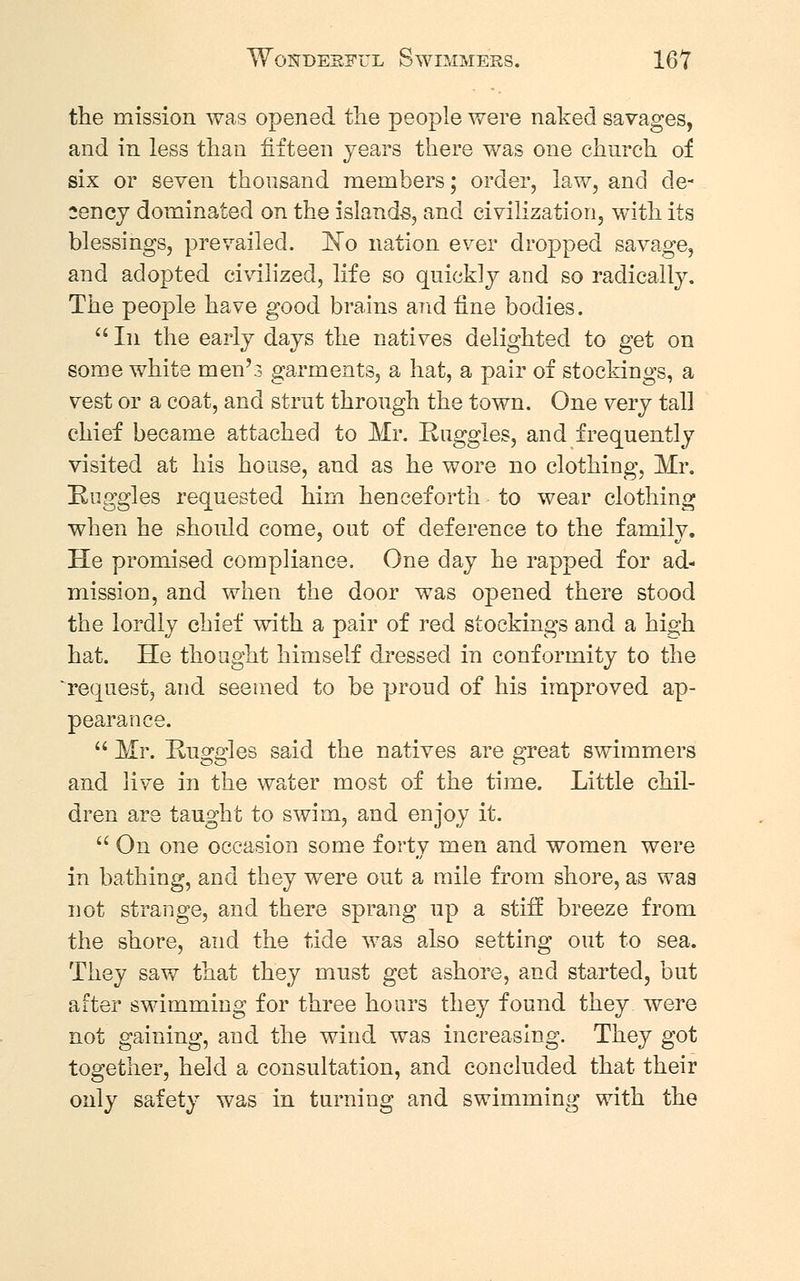 the mission was opened the people were naked savages, and in less than fifteen years there was one church of six or seven thousand members; order, law, and de- cency dominated on the islands, and civilization, with its blessings, prevailed. No nation ever dropped savage, and adopted civilized, life so quickly and so radically. The people have good brains and fine bodies.  In the early days the natives delighted to get on some white men's garments, a hat, a pair of stockings, a vest or a coat, and strut through the town. One very tall chief became attached to Mr. Ruggles, and frequently visited at his house, and as he wore no clothing, Mr. Ruggles requested him henceforth to wear clothing when he should come, out of deference to the family. He promised compliance. One day he rapped for ad- mission, and when the door was opened there stood the lordly chief with a pair of red stockings and a high hat. He thought himself dressed in conformity to the request, and seemed to be proud of his improved ap- pearance.  Mr. Huggles said the natives are great swimmers and live in the water most of the time. Little chil- dren are taught to swim, and enjoy it.  On one occasion some forty men and women were in bathing, and they were out a mile from shore, as waa not strange, and there sprang up a stiff breeze from the shore, and the tide was also setting out to sea. They saw that they must get ashore, and started, but after swimming for three hours they found they were not gaining, and the wind was increasing. They got together, held a consultation, and concluded that their only safety was in turning and swimming with the