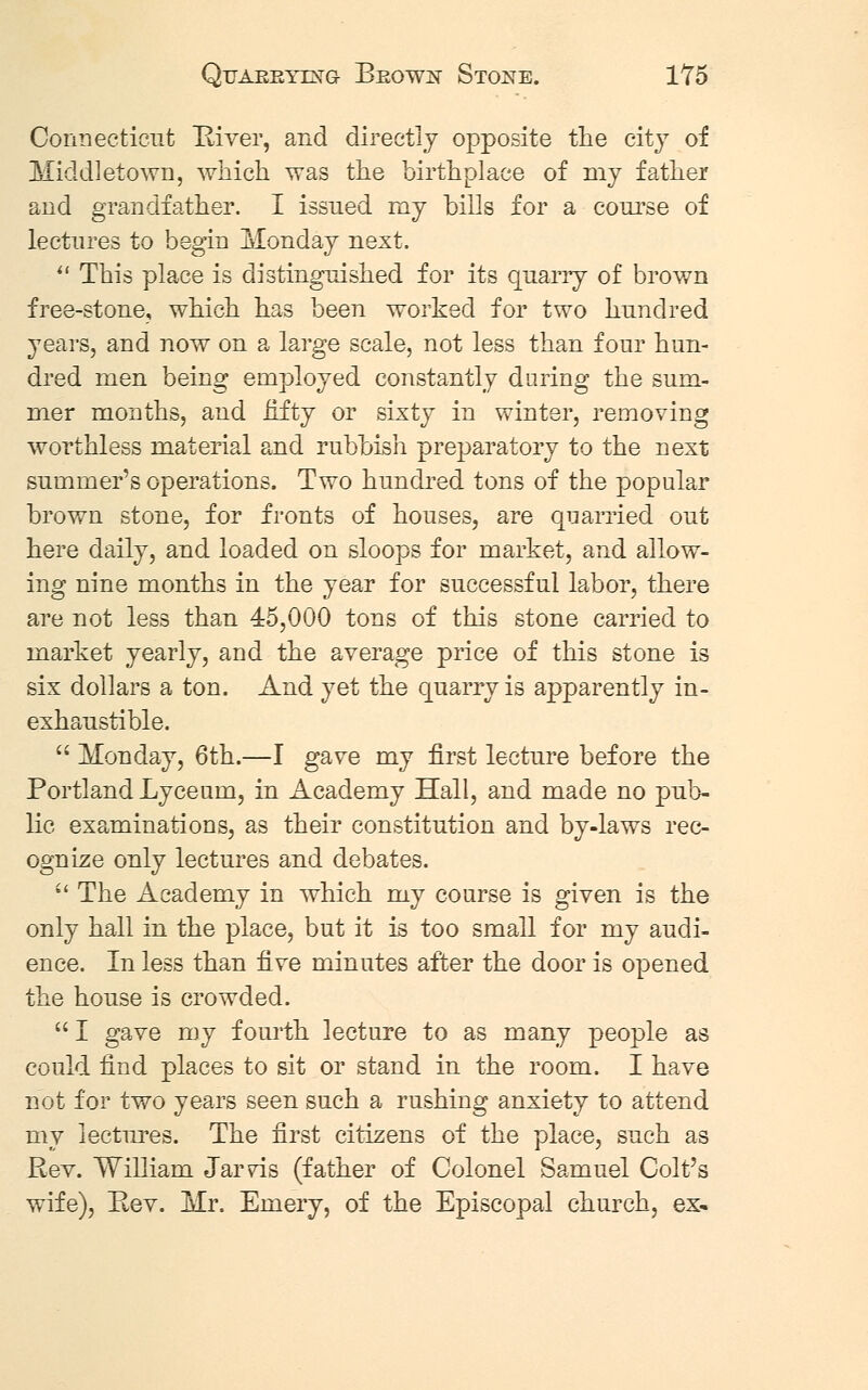 Quarrying- Brown Stone. 1T5 Connecticut River, and directly opposite the city of Middletown, which was the birthplace of my father and grandfather. I issued my bills for a course of lectures to begin Monday next.  This place is distinguished for its quarry of brown free-stone, which has been worked for two hundred years, and now on a large scale, not less than four hun- dred men being employed constantly daring the sum- mer months, and fifty or sixty in winter, removing worthless material and rubbish preparatory to the next summer's operations. Two hundred tons of the popular brown stone, for fronts of houses, are quarried out here daily, and loaded on sloops for market, and allow- ing nine mouths in the year for successful labor, there are not less than 45,000 tons of this stone carried to market yearly, and the average price of this stone is six dollars a ton. And yet the quarry is apparently in- exhaustible.  Monday, 6th.—I gave my first lecture before the Portland Lyceum, in Academy Hall, and made no pub- lic examinations, as their constitution and by-laws rec- ognize only lectures and debates.  The Academy in which my course is given is the only hall in the place, but it is too small for my audi- ence. In less than iive minutes after the door is opened the house is crowded.  I gave my fourth lecture to as many people as could find places to sit or stand in the room. I have not for two years seen such a rushing anxiety to attend my lectures. The first citizens of the place, such as Rev. William Jar vis (father of Colonel Samuel Colt's wife), Rev. Mr. Emery, of the Episcopal church, ex«