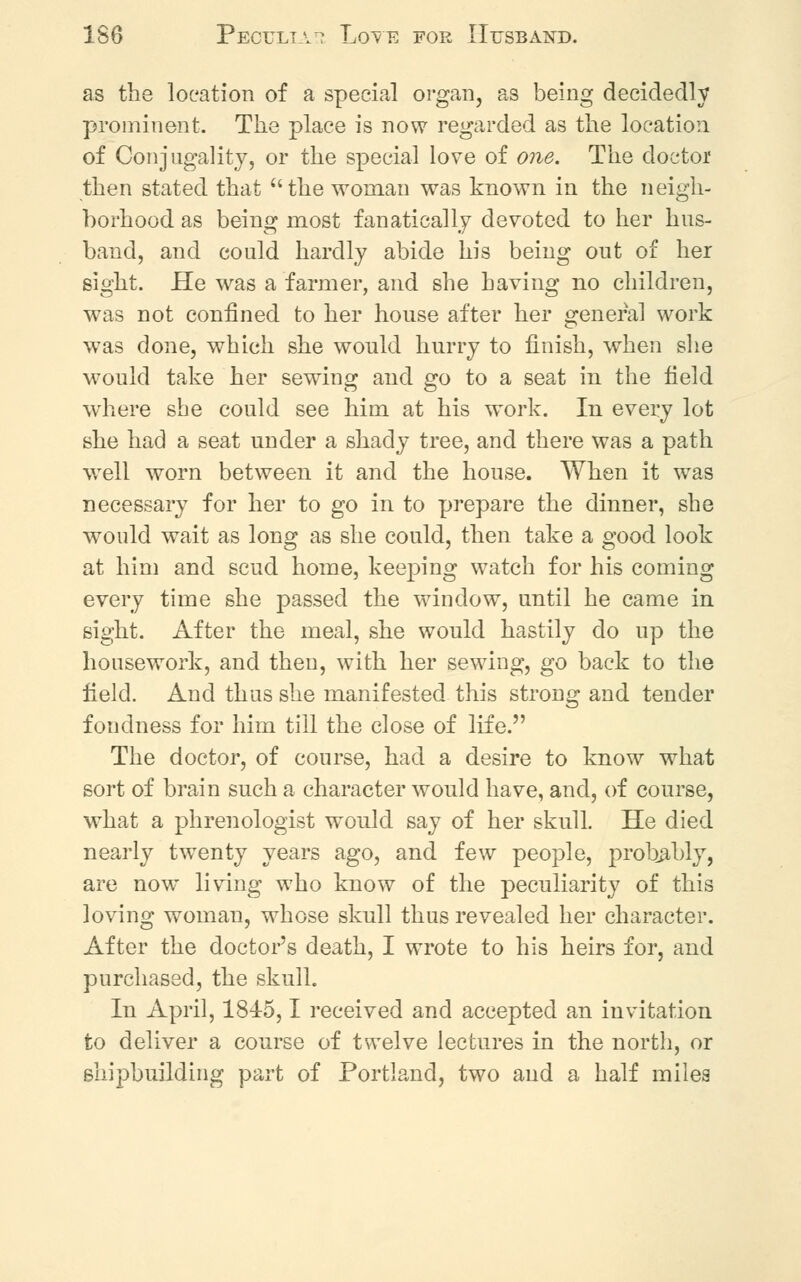 as the location of a special organ, as being decidedly prominent. The place is now regarded as the location of Conjugality, or the special love of one. The doctor then stated that the woman was known in the neigh- borhood as being most fanatically devoted to her hus- band, and could hardly abide his being out of her sight. He was a farmer, and she having no children, was not confined to her house after her general work w7as done, which she would hurry to finish, when she would take her sewing and go to a seat in the field where she could see him at his work. In every lot she had a seat under a shady tree, and there was a path well worn between it and the house. When it was necessary for her to go in to prepare the dinner, she would wait as long as she could, then take a good look at him and scud home, keeping watch for his coming every time she passed the window, until he came in sight. After the meal, she would hastily do up the housework, and then, with her sewing, go back to the field. And thus she manifested this strong and tender fondness for him till the close of life. The doctor, of course, had a desire to know what sort of brain such a character would have, and, of course, what a phrenologist would say of her skull. He died nearly twenty years ago, and few people, probably, are now living who know of the peculiarity of this loving woman, whose skull thus revealed her character. After the doctor's death, I wrote to his heirs for, and purchased, the skull. In April, 1845,1 received and accepted an invitation to deliver a course of twelve lectures in the north, or shipbuilding part of Portland, two and a half miles