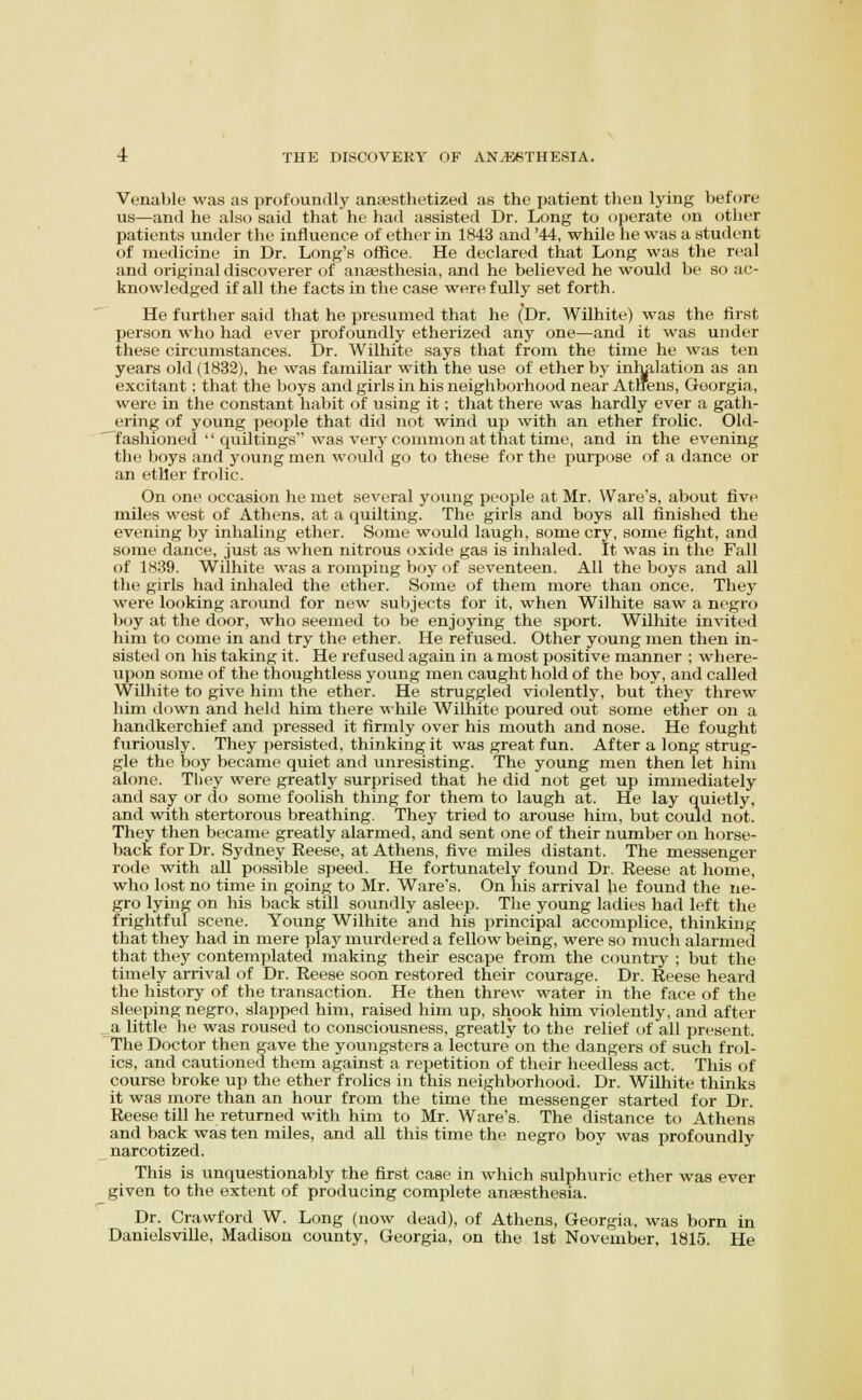 Venable was as profoundly antesthetized as the patient then lying before us—and he also said that he had assisted Dr. Long to operate on other patients under the influence of ether in 1843 and '44, while he was a student of medicine in Dr. Long's office. He declared that Long was the real and original discoverer of anaesthesia, and he believed he would be so ac- knowledged if all the facts in the case were fully set forth. He further said that he presumed that he (Dr. Wilhite) was the first person who had ever profoundly etherized any one—and it was under these circumstances. Dr. Wilhite says that from the time he was ten years old (1832), he was familiar with the use of ether by inhalation as an excitant; that the boys and girls in his neighborhood near Atlrens, Georgia, were in the constant habit of using it; that there was hardly ever a gath- ering of young people that did not wind up with an ether frolic. Old- fashioned  quiltings was very common at that time, and in the evening the boys and young men would go to these for the purpose of a dance or an ether frolic. On one occasion he met several young people at Mr. Ware's, about five miles west of Athens, at a quilting. The girls and boys all finished the evening by inhaling ether. Some would laugh, some cry, .some fight, and some dance, just as when nitrous oxide gas is inhaled. It was in the Fall of 1839. Wilhite was a romping boy of seventeen. All the boys and all the girls had inhaled the ether. Some of them more than once. They were looking arf)und for new subjects for it, when Wilhite saw a negro boy at the door, who seemed to be enjoying the sport. Wilhite invited him to come in and try the ether. He refused. Other young men then in- sisted on his taking it. He refused again in a most positive manner ; where- upon some of the thoughtless young men caught hold of the boy, and called Wilhite to give him the ether. He struggled violently, but they threw him down and held him there ^^•hile Wilhite poured out some ether on a handkerchief and pressed it firmly over his mouth and nose. He fought furiously. They persisted, thinking it was great fun. After a long strug- gle the boy became quiet and unresisting. 'The young men then let him alone. Tliey were greatly surprised that he did not get up immediately and say or do some foolish thing for them to laugh at. He lay quietly, and with stertorous breathing. They tried to arouse him, but could not. They then became greatly alarmed, and sent one of their number on horse- back for Dr. Sydney Reese, at Athens, five miles distant. The messenger rode with aU possible speed. He fortunately found Dr. Reese at home, who lost no time in going to Mr. Ware's. On his arrival lie found the ne- gro lying on his back still soundly asleep. The young ladies had left the frightful scene. Young Wilhite and his jirincipal accomplice, thinking that they had in mere play murdered a fellow being, were so much alarmed that they contemplated making their escape from the country ; but the timely anival of Dr. Reese soon re.stored their courage. Dr. Reese heard the history of the transaction. He then thre\v water in the face of the sleeping negro, slapped him, raised him up, shook him violently, and after a little he was roused to consciousness, greatly to the relief of all present. The Doctor then ave the youngsters a lecture on the dangers of such frol- ics, and cautioned them against a repetition of their heedless act. This of course broke up the ether frolics in this neighborhood. Dr. WiUiite thinks it was more than an hour from the time the messenger started for Dr. Reese till he returned with him to Mr. Ware's. The distance to Athens and back was ten miles, and all this time the negro boy was profoundly narcotized. This is unquestionably the first case in which sulphuric ether was ever given to the extent of producing complete anfesthesia. Dr. Crawford W. Long (now dead), of Athens, Georgia, was born in DanielsviUe, Madison county, Georgia, on the 1st November, 1815. He