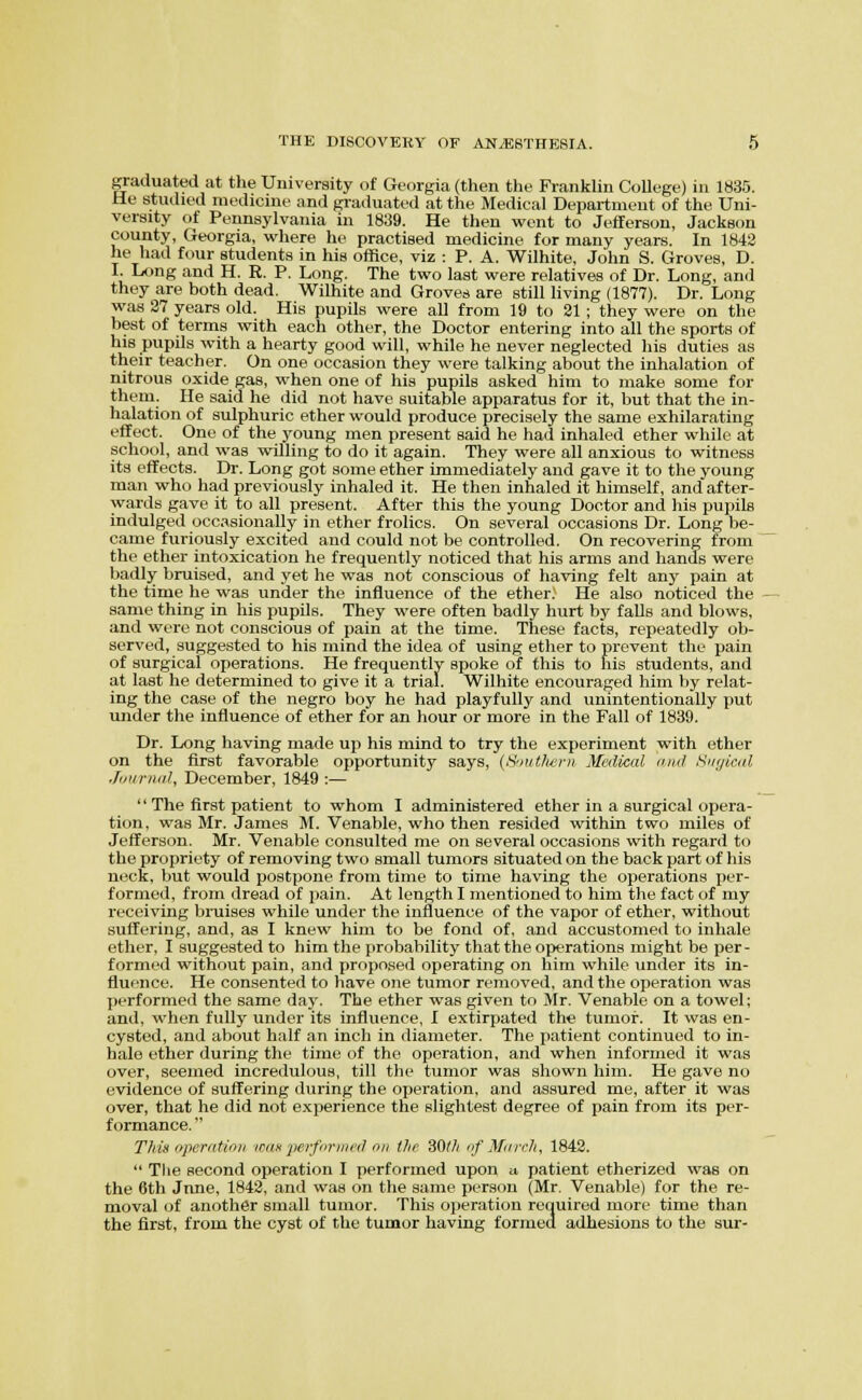 graduated at the University of Georgia (then the Franklin College) in 1S35. He studied medicine and graduated at the Medical Department of the Uni- versity of Pennsylvania in 1839. He then went to Jefferson, Jackson county, Georgia, where he practised medicine for many years. In 1H42 he had four students in his office, viz : P. A. Wilhite, John S. Groves, D. I. Long and H. R. P. Long. The two last were relatives of Dr. Long, and they are both dead. Wilhite and Groves are still living (1877). Dr. Long was 37 years old. His pupils were all from 19 to 31 ; they were on the best of terms with each other, the Doctor entering into all the sports of his pupils with a hearty good will, while he never neglected his duties as their teacher. On one occasion they were talking about the inhalation of nitrous oxide gas, when one of his pupils asked him to make some for them. He said he did not have suitable apparatus for it, but that the in- halation of sulphuric ether would produce precisely the same exhilarating effect. One of the young men present said he had inhaled ether while at school, and was willing to do it again. They were all anxious to witness its effects. Dr. Long got some ether immediately and gave it to the young man who had previously inhaled it. He then inhaled it himself, and after- wards gave it to all present. After this the young Doctor and his pupils indulged occasionally in ether frolics. On several occasions Dr. Long be- came furiously excited and could not be controlled. On recovering from the ether intoxication he frequently noticed that his arms and hands were badly bruised, and yet he was not conscious of having felt any pain at the time he was under the influence of the ether. He also noticed the same thing in his pupils. They were often badly hurt by falls and blows, and were not conscious of pain at the time. These facts, repeatedly ob- served, suggested to his mind the idea of using ether to prevent the pain of surgical operations. He frequently spoke of this to his students, and at last he determined to give it a trial. Wilhite encouraged him by relat- ing the case of the negro boy he had playfully and unintentionally jjut under the influence of ether for an hour or more in the Fall of 1839. Dr. Long having made up his mind to try the experiment with ether on the first favorable opportunity says, (S'lutlicrn Medical (mil Kuyicitl Journal, December, 1849 :—  The first patient to whom I administered ether in a surgical opera- tion, was Mr. James M. Venable, who then resided within two miles of Jefferson. Mr. Venable consulted me on several occasions with regard to the propriety of removing two small tumors situated on the back part of his neck, but would postpone from time to time having the operations per- formed, from dread of pain. At length I mentioned to him the fact of my receiving bruises while under the influence of the vapor of ether, without suffering, and, as I knew him to be fond of, and accustomed to inhale ether, I suggested to him the probability that the operations might be per- formed without pain, and proposed operating on him while under its in- fluence. He consented to have one tumor removed, and the operation was performed the same day. The ether was given to Mr. Venable on a towel; and, when fully under its influence, I extirpated the tumor. It was en- cysted, and about half an inch in diameter. The patient continued to in- hale ether during the time of the operation, and when informed it was over, seemed incredulous, till the tumor was shown him. He gave no evidence of suffering during the operation, and assured me, after it was over, that he did not experience the slightest degree of pain from its per- formance.  Tliia nperatioii ioiik 'pcrfuriiK'il nii the 30tli nf March, 1843.  The second operation I performed upon a patient etherized was on the 6th June, 1843, and was on the same person (Mr. Venable) for the re- moval of another small tumor. This operation required more time than the first, from the cyst of the tumor having formed adhesions to the sur-