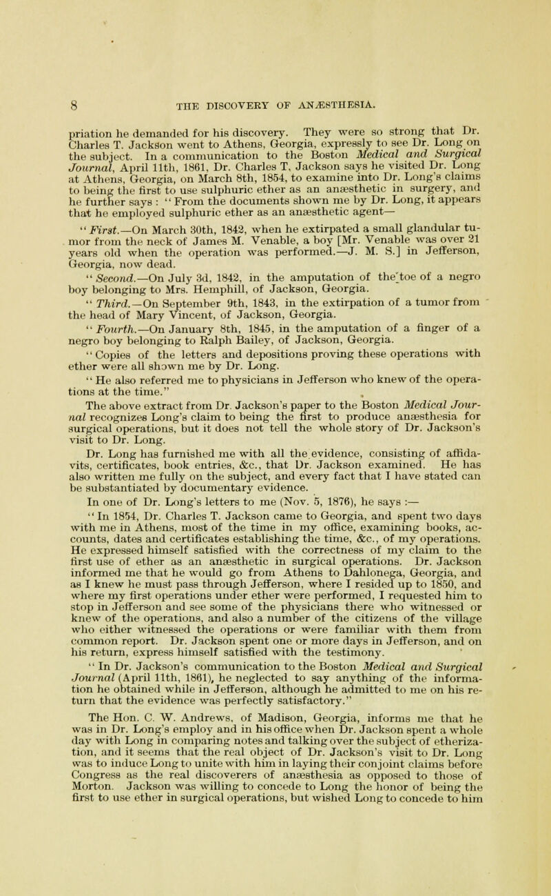 priation he demanded for his discovery. They were so strong that Dr. Charles T. Jackson went to Athens, Georgia, expressly to see Dr. Long on the subject. In a communication to the Boston Medical and Surgical Journal, April 11th, 1861, Dr. Charles T, Jackson says he visited Dr. Long at Athens, Georgia, on March 8th, 1854, to examine into Dr. Long's claims to being the first to use sulphuric ether as an anassthetic in surgery, and he further says :  From the documents shown me by Dr. Long, it appears that he employed sulphuric ether as an anaesthetic agent—  First.—On March 30th, 1842, when he extirpated a small glandular tu- mor from the neck of James M. Venable, a boy [Mr. Venable was over 31 years old when the operation was performed.—J. M. S.] in Jefferson, Georgia, now dead.  Seco/id.—On July 3d, 1842, in the amputation of the^toe of a negro boy belonging to Mrs. Hemphill, of Jackson, Georgia.  Third.—On September 9th, 1843, in the extirpation of a tumor from ' the head of Mary Vincent, of Jackson, Georgia.  Fourth.—On January 8th, 184.5, in the amputation of a finger of a negro boy belonging to Ralph Bailey, of Jackson, Georgia. Copies of the letters and depositions proving these operations with ether were all shown me by Dr. Long.  He also referred me to physicians in Jefferson who knew of the opera- tions at the time. The above extract from Dr. Jackson's paper to the Boston Medical Jour- nal recognizes Long's claim to being the first to produce anaesthesia for surgical operations, but it does not tell the whole story of Dr. Jackson's visit to Dr. Long. Dr. Long has furnished me with all the. evidence, consisting of affida- vits, certificates, book entries, &c., that Ur. Jackson examined. He has also written me fully on the subject, and every fact that I have stated can be substantiated by documentary evidence. In one of Dr. Long's letters to me (Nov. 5, 1876), he says :—  In 1854, Dr. Charles T. Jackson came to Georgia, and spent two days with me in Athens, most of the time in my office, examining books, ac- counts, dates and certificates establishing the time, &c., of my operations. He expressed himself satisfied with the correctness of my claim to the first use of ether as an anaesthetic in surgical operations. Dr. Jackson informed me that he would go from Athens to Dahlonega, Georgia, and as I knew he must pass through Jefferson, where I resided up to 1850, and where my first operations under ether were performed, I requested him to stop in Jefferson and see some of the physicians there who witnessed or knew of the operations, and also a number of the citizens of the village who either witnessed the operations or were familiar with them from common report. Dr. Jackson spent one or more days in Jefferson, and on his return, express himself satisfied with the testimony. '' In Dr. Jackson's communication to the Boston Medical and Surgical Journal (April 11th, 1861), he neglected to say anything of the informa- tion he obtained while in Jefferson, although he admitted to me on his re- turn that the evidence was perfectly satisfactory. The Hon. C. W. Andrews, of Madison, Georgia, informs me that he was in Dr. Long's employ and in his office when Dr. Jackson spent a whole day with Long in comparing notes and talking over the subject of etheriza- tion, and it seems that the real object of Dr. Jackson's visit to Dr. Long was to induce Long to unite with him in laying their conjoint claims before Congress as the real discoverers of ansesthesia as opposed to those of Morton. Jackson was willing to concede to Long the honor of being the first to use ether in surgical operations, but wished Long to concede to him