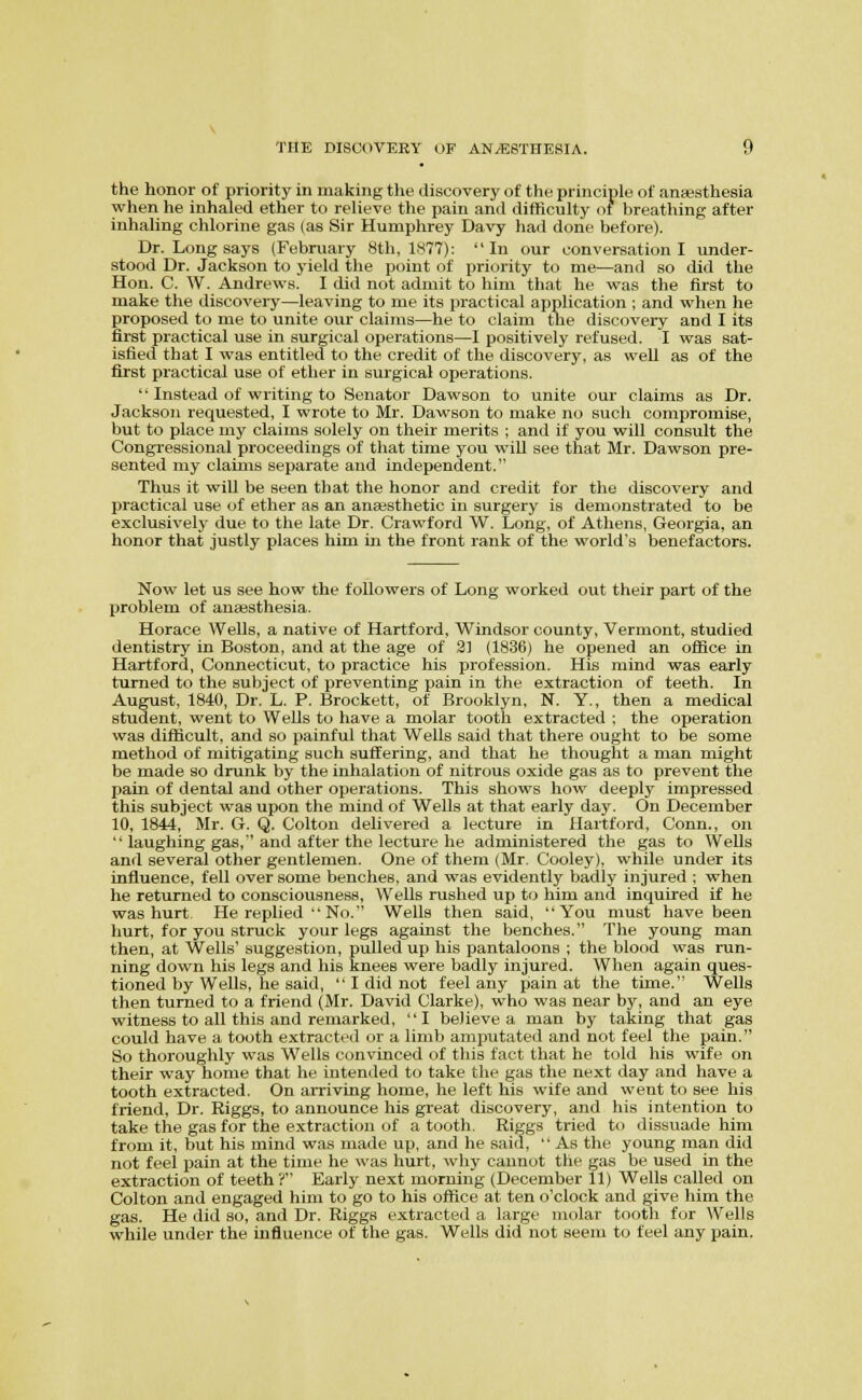 the honor of priority in making the discovery of the principle of ansesthesia when he inhaled ether to relieve the pain and difficulty of breathing after inhahng chlorine gas (as Sir Humphrey Davy had done before). Dr. Long says (February 8th, 1877):  In our conversation I under- stood Dr. Jackson to yield the point of priority to me—and so did the Hon. C. W. Andrews. I did not admit to him that he was the first to make the discovery—leaving to me its practical application ; and when he proposed to me to unite our claims—he to claim the discovery and I its first practical use in surgical operations—I positively refused. I was sat- isfied that I was entitled to the credit of the discovery, as well as of the first practical use of ether in surgical operations. '' Instead of writing to Senator Dawson to unite our claims as Dr. Jackson requested, I wrote to Mr. Dawson to make no such compromise, but to place my claims solely on their merits ; and if you will consult the Congressional proceedings of that time you will see that Mr. Dawson pre- sented my claims separate and independent. Thus it will be seen that the honor and credit for the discovery and practical use of ether as an anajsthetic in surgery is demonstrated to be exclusively due to the late Dr. Crawford W. Long, of Athens, Georgia, an honor that justly places him in the front rank of the world's benefactors. Now let us see how the followers of Long worked out their part of the problem of anaesthesia. Horace Wells, a native of Hartford, Windsor county, Vermont, studied dentistry in Boston, and at the age of 3] (1836) he opened an office in Hartford, Connecticut, to practice his profession. His mind was early turned to the subject of preventing pain in the extraction of teeth. In August, 1840, Dr. L. P. Brockett, of Brooklyn, N. Y., then a medical student, went to Wells to have a molar tooth extracted ; the operation was difficult, and so painful that Wells said that there ought to be some method of mitigating such suffering, and that he thought a man might be made so drunk by the inhalation of nitrous oxide gas as to prevent the pain of dental and other operations. This shows how deeply impressed this subject was upon the mind of Wells at that early day. On December 10, 1844, Mr. G. Q. Colton delivered a lecture in Hartford, Conn., on  laughing gas, and after the lecture he administered the gas to Wells and several other gentlemen. One of them (Mr. Cooley), while under its influence, fell over some benches, and was evidently badly injured ; when he returned to consciousness. Wells rushed up to him and inquired if he was hurt. He replied  No. Wells then said, You must have been hurt, for you struck your legs against the benches. The young man then, at Wells' suggestion, pulled up his pantaloons ; the blood was run- ning down his legs and his knees were badly injured. When again ques- tioned by Wells, he said, I did not feel any pain at the time. Wells then turned to a friend (Mr. David Clarke), who was near by, and an eye witness to all this and remarked, I believe a man by taking that gas could have a tooth extracted or a limb ami^utated and not feel the pain. So thoroughly was Wells convinced of this fact that he told his wife on their way home that he intended to take the gas the next day and have a tooth extracted. On amving home, he left his wife and went to see his friend, Dr. Riggs, to announce his great discovery, and his intention to take the gas for the extraction of a tooth. Riggs tried to dissuade him from it, but his mind was made up, and he said,  As the young man did not feel pain at the time he was hurt, why cannot the gas be used in the extraction of teeth ? Early next morning (December 11) Wells called on Colton and engaged him to go to his office at ten o'clock and give him the gas. He did so, and Dr. Riggs extracted a large molar tooth for Wells while under the influence of the gas. Wells did not seem to feel any pain.