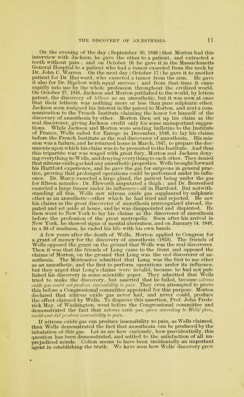 On the evening of the day (September 30, 1846 ) that Morton had this interview with Jackson, he gave the ether to a patient, and extracted a tooth without pain ; and on October 16 he gave it in tlie Massachusetts General Hospital to a patient who had a tumor exsected from the neck by Dr. John C. Warren. On the next day ( October 17) he gave it to another patient f<jr Dr. Hay ward, who exsected a tumor from the arm. He gave it also for Dr. Bigelow with equal success ; and from that time it came rapidly into use bj^ the whole profession throughout the civilized world. On October 37, 1846, Jackson and Morton published to tlie world, by letters patent, the discovery of hilivnu a.s an anpesthetic, but it was seen at once that their letheon was nothing more or less than pure sulijhurio ether. Jackson soon resigned liis interest in the patent to Morton, and sent a com- munication to the French Institute claiming the honor for himself of the discovery of anajsthesia by ether. Morton then set up his claim as the real discoverer, giving Jackson credit only for some unimportant sugges- tions. While Jackson and Morton were sending bulletins to the Institute of France, Wells sailed for Europe in December, 1846, to lay his claims before the French Institute as the real discoverer of anaesthesia. His mis- sion was a failure, and he returned home in March, 1847, to prepare the doc- uments upon wliich his claim was to be presented to the Institute. And thus this tripartite war was waged with great fury, Morton and Jackson deny- ing everything to Wells, and den3dng everything to each other. They denied that nitrous oxide gas had any anaesthetic properties. Wells brought f oi^ward his Hartford experience, and he gave the gas for surgeons in general prac- tice, proving that prolonged operations could be iierformed under its influ- ence. Dr. Marcy exsected a large gland, the patient being under the gas for fifteen minutes ; Dr. Elsworth amputated a thigh ; and Dr. Berresford exsected a large tumor under its influence—all in Hartford. But notwith- standing aU this. Wells saw nitrous oxide gas supplanted by sulphuric ether as an anaesthetic—ether which he had tried and rejected. He saw his claims as the great discoverer of anaesthesia unrecognized abroad, dis- puted and set aside at home, and he was disappointed and dispirited. He then went to New York to lay his claims as the discoverer of anaesthesia before the profession of the great metropolis. Soon after his arrival in New York, he showed signs of mental aberration, and on January 14. 1848, in a fit of madness, he ended his life with }iis own hands. A few years after the death of Wells, Morton applied to Congress for a grant of money for the discovery of anaesthesia (1853). The friends of Wells opposed the grant on the ground that Wells was the real discoverer. Then it was that the friends of Long came to the front and opposed the claims of Morton, on the ground that Long was the real discoverer of an- aesthesia. The Mortonites admitted that Long was the first to use ether as an anassthetic, and the first to perform operations under its influence, but they urged that Long's claims were invalid, because he had not pub- lished his discovery in some scientific paper. They admitted that Wells tried to make the discovery, but asserted that he failed, because uUronx uxide (jdx ciiukl notprudnce inseivtihility to juiiii. They even attempted to prove this before a Congressional committee appointed for this purpose. Morton declared that nitrous oxide gas never had, and never could, produce the effect claimed by Wells. To disprove this assertion, Prof. John Frede- rick May, of Washington, went before the Congressional committee and demonstrated the fact that nitmnii nnrle gnu, r/iri'ii acrordiag to Welh'ptun, coiiMovil (III!produce iiisnimlnlity to pain. If nitrous oxide gas can produce insensibility to pain, as Wells claimed, then Wells demonstrated the fact that anaesthesia can be produced by the inhalation of this gas. Let us see how curiously, how pi-ovidentiaUy, this question has been demonstrated, and settled to the satisfaction of all un- prejudiced minds. Colton seems to have been incidentally an important agent in establishing the truth. We have seen how Wells' discovery grew