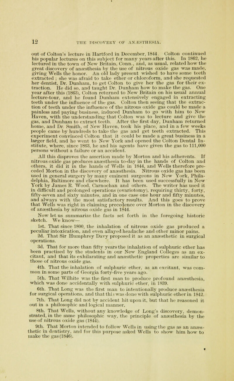 out of Colton's lecture in Hartford in December, 1844. Colton continued his popular lectures on this subject for many years after this. In 1863, he lectured in the town of New Britain, Conn., and, as usual, related how the great discovery of anaesthesia by the use of nitrous oxide gas was made, giving Wells the honor. An old lady present wished to have some teeth extracted ; she was afraid to take ether or chloroform, and she requested her dentist. Dr. Dunham, to get Colton to give her the gas for their ex- traction. He did so, and taught Dr. Dunham how to make the gas. One year after this (1863), Colton returned to New Britain on his usual annual lecture-tour, and he found Dunham extensively engaged in extracting teeth under the influence of the gas. Colton then seeing that the extrac- tion of teeth under the influence of the nitrous oxide gas could be made a painless and paying business, induced Dunham to go with him to New Haven, with the understanding that Colton was to lecture and give the gas, and Dunham to extract teeth. After the first day, Dunham returned home, and Dr. Smith, of New Haven, took his place, and in a few weeks people came by hundreds to take the gas and get teeth extracted. This experiment convinced Colton that it could be made a great business in a larger field, and he went to New York and opened the Colton Dental In- stitute, where, since 1863, he and his agents have given the gas to 111,000 persons without a failure or an accident. All this disproves the assertion made by Morton and his adherents. If nitrous oxide gas produces anfesthesia to-day in the hands of Colton and others, it did it in the hands of Wells in 1844, and Wells therefore pre- ceded Morton in the discovery of anaesthesia. Nitrous oxide gas has been used in general surgery by many eminent surgeons in New York, Phila- delphia, Baltimore and elsewhere. It has been used successfully in New York by James R. Wood. Carnochan and others. The writer has used it in difiicult and prolonged operations (ovariotomy), requiring thirty, forty, fifty-seven and sixty minutes, and in one case one hour and fifty minutes, and always with the most satisfactory results. And this goes to prove that Wells was right in claiming precedence over Morton in the discovery of aUEBsthesia by nitrous oxide gas in 1844. Now let us summarize the facts set forth in the foregoing historic sketch. We know— 1st. That since 1800, the inhalation of nitrous oxide gas produced a peculiar intoxication, and even allayed headache and other minor pains. 3d. That Sir Humphrey Davy proposed it as an anaesthetic in surgical operations. 3d. That for more than fifty years the inhalation of sulphuric ether has been practised by the students in our New England Colleges as an ex- citant, and that its exhilarating and antesthetic properties are similar to those of nitrous oxide gas. 4th. That the inhalation of sulphuric ether, as an excitant, was com- mon in some parts of Georgia forty-five years ago. .'5th. That Wilhite was the first man to produce profound anaesthesia, which was done accidentally with sulphuric ether, in 1839. 6th. That Long was the first man to intentionally produce anaesthesia for surgical operations, and that this was done with sulphuric ether in 1843. 7th. That Long did not by accident hit upon it, but that he reasoned it out in a philosophic and logical manner. 8th. That Wells, without any knowledge of Long's discovery, demon- strated, in the same philosophic way, the principle of anaesthesia by the use of nitrous oxide gas (1844). 9th. That Morton intended to follow Wells in using the gas as an anees- thetic in dentistry, and for this purpose asked Wells to show him how to make the gas (1846).