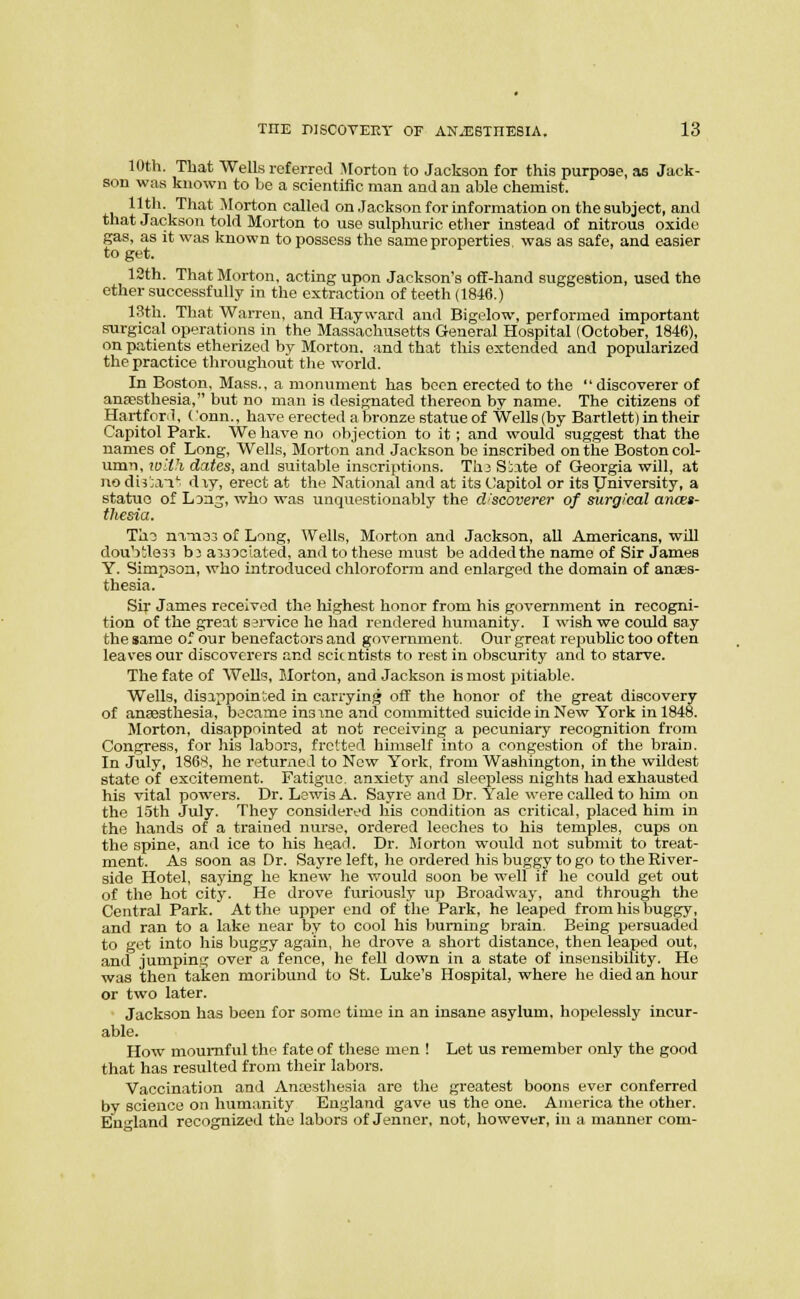 10th. That Wells referred Morton to Jackson for this purpose, as Jack- son was known to be a scientific man and an able chemist. Pt'''i '^^^^^ i'^Iorton called on Jackson for information on the subject, and that Jackson told Morton to use sulphuric ether instead of nitrous oxide gas, as it was known to possess the same properties, was as safe, and easier to get. 12th. That Morton, acting upon Jackson's off-hand suggestion, used the ether successfully in the extraction of teeth (1846.) 13th. That Warren, and Hayward and Bigelow, performed important surgical operations in the Massachusetts General Hospital (October, 1846), on patients etherized by Morton, and that this extended and popularized the practice throughout the world. In Boston, Mass., a monument has been erected to the discoverer of anaesthesia, but no man is designated thereon by name. The citizens of Hartford, Conn., have erected a bronze statue of Wells (by Bartlett) in their Capitol Park. We have no objection to it ; and would suggest that the names of Long, Wells, Morton and Jackson be inscribed on the Boston col- umn, ioith dates, and suitable inscriptions. TI13 Siate of Georgia will, at no di3';a^' dxy, erect at the National and at its (.Japitol or its yniversity, a statue of L Dn?;, who was unquestionably the discoverer of surgical ances- thesda. T'ai nmoj of Long, Wells, Morton and Jackson, all Americans, will doubiles^ b^ a33 53lated, and to these must be added the name of Sir James Y. Simpson, who introduced chloroform and enlarged the domain of anaes- thesia. Sir James received the highest honor from his government in recogni- tion of the great ssrvice he had rendered humanity. I wish we could say the same of our benefactors and government. Our great republic too often leaves our discoverers and scientists to rest in obscurity and to starve. The fate of Wells, Morton, and Jackson is most pitiable. Wells, disappointed in canying off the honor of the great discovery of anaesthesia, became insxnc and committed suicide in New York in 1848. Morton, disappointed at not receiving a pecuniary recognition from Congress, for his labors, fretted himself into a congestion of the brain. In July, 1868, ho returned to Now York, from Washington, in the wildest state of excitement. Fatigue, anxiety and sleepless nights had exhausted his vital powers. Dr. Lewis A. Sayre and Dr. Yale were called to him on the 15th July. They considered his condition as critical, placed him in the hands of a trained nurse, ordered leeches to his temples, cups on the spine, and ice to his head. Dr. Morton would not submit to treat- ment. As soon as Dr. Sayre left, he ordered his buggy to go to the River- side Hotel, saying he knew he would soon be well if he could get out of the hot city. He drove furiously up Broadway, and through the Central Park. At the upper end of the Park, he leaped from his buggy, and ran to a lake near by to cool his burning brain. Being persuaded to get into his buggy again, he drove a short distance, then leaped out, and jumping over a fence, he fell down in a state of insensibility. He was then taken moribund to St. Luke's Hospital, where he died an hour or two later. Jackson has been for some time in an insane asylum, hopelessly incur- able. How mournful the fate of these men ! Let us remember only the good that has resulted from their labors. Vaccination and Anajsthesia are the greatest boons ever conferred by science on humanity England gave us the one. America the other. England recognized the labors of Jennor, not, however, in a manner com-