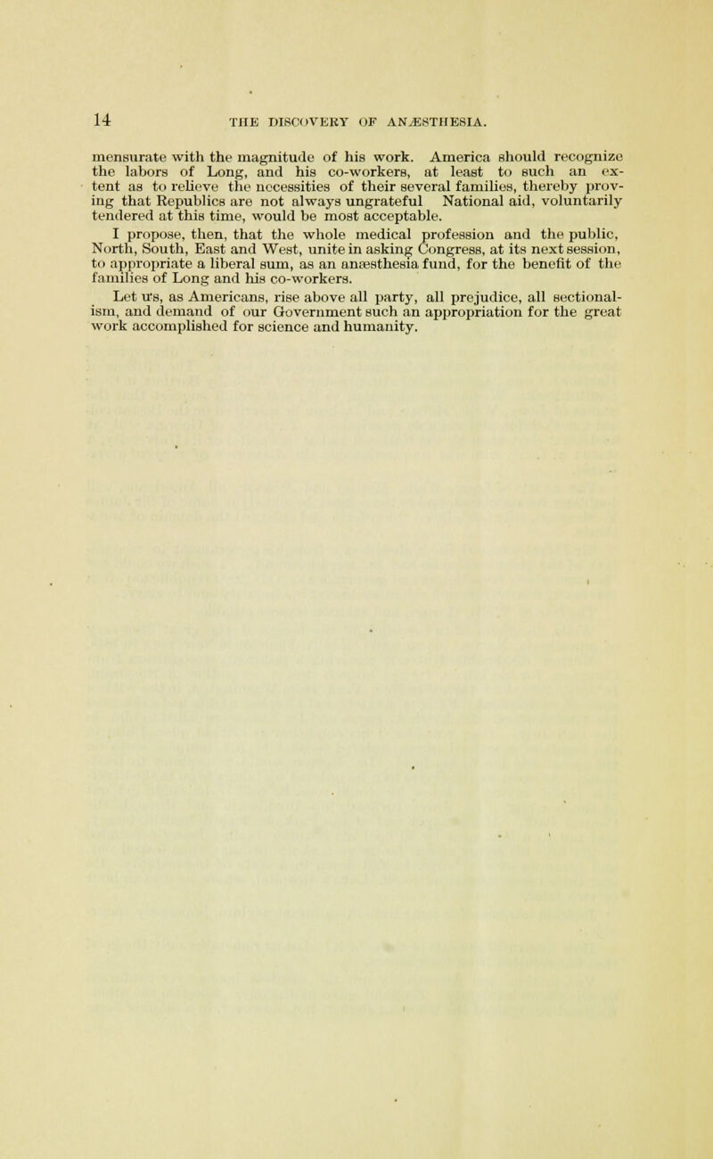 mensurate with the magnitude of his work. America should recognize the labors of Long, and his co-workers, at least to such an ex- tent as to relieve the necessities of their several families, thereby prov- ing that Republics are not always ungrateful National aid, voluntarily tendered at this time, would be most acceptable. I propose, then, that the whole medical profession and the public. North, South, East and West, unite in asking Congress, at its next session, to appropriate a liberal sum, as an ansesthesia fund, for the benefit of the families of Long and his co-workers. Let us, as Americans, rise above all party, all prejudice, all sectional- ism, and demand of our Government such an appropriation for the great work accomplished for science and humanity.