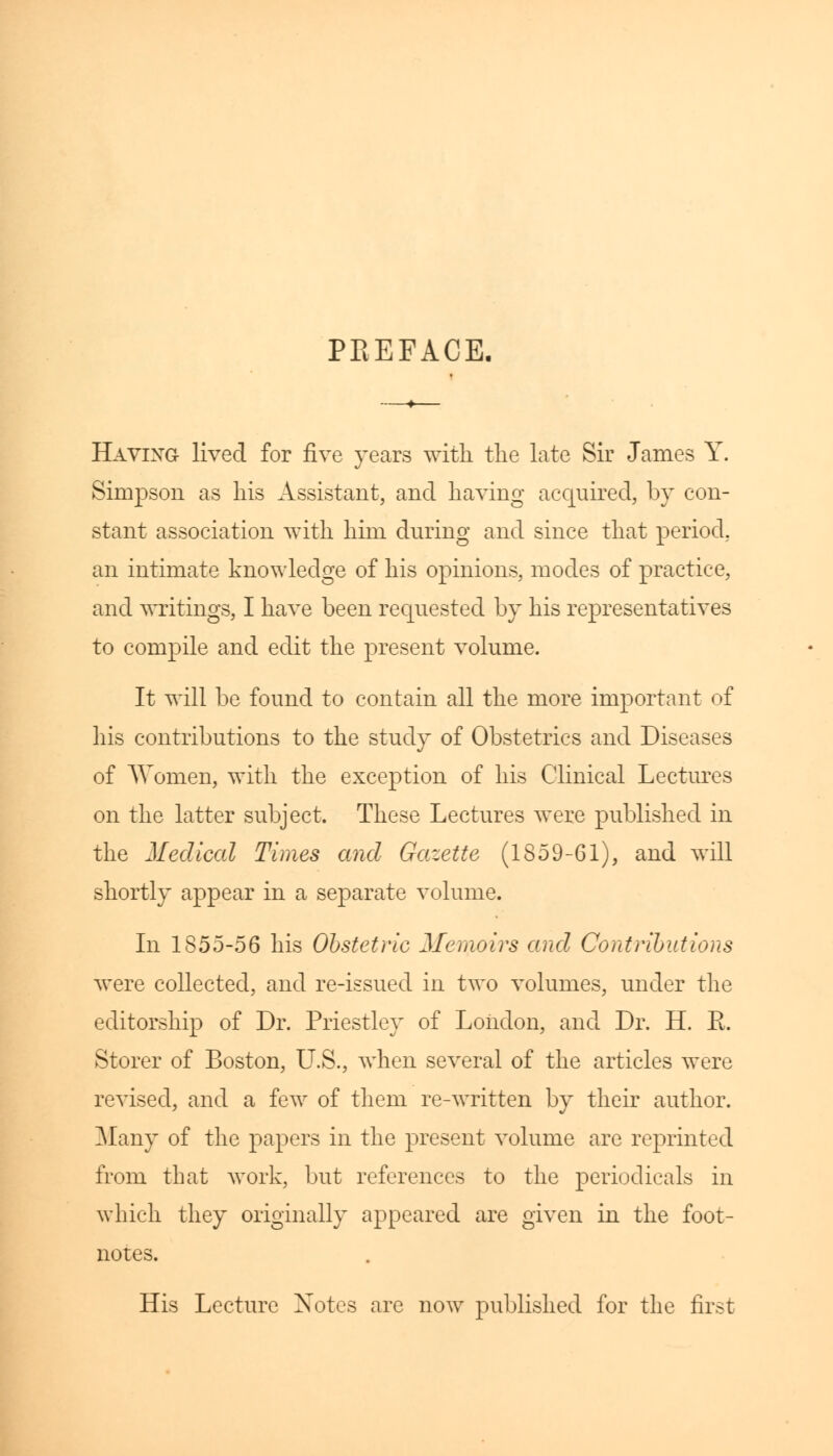PREFACE. Having lived for five years with the late Sir James Y. Simpson as his Assistant, and having acquired, by con- stant association with him during and since that period, an intimate knowledge of his opinions, modes of practice, and writings, I have been requested by his representatives to compile and edit the present volume. It will be found to contain all the more important of his contributions to the study of Obstetrics and Diseases of Women, with the exception of his Clinical Lectures on the latter subject. These Lectures were published in the Medical Times and Gazette (1859-61), and will shortly appear in a separate volume. In 1855-56 his Obstetric Memoirs and Contributions were collected, and re-issued in two volumes, under the editorship of Dr. Priestley of London, and Dr. H. E. Storer of Boston, U.S., when several of the articles were revised, and a few of them re-written by their author. Many of the papers in the present volume are reprinted from that work, but references to the periodicals in which they originally appeared are given in the foot- notes. His Lecture Xotes are now published for the first