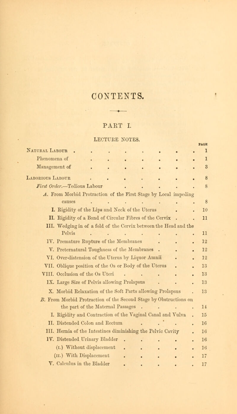 CONTENTS. PART I. LECTURE NOTES. Katoeal Labour . Phenomena of .... Management of .... Laborious Labour . First Order.—Tedious Labour A. From Morbid Protraction of the First Stage by Local impeding causes ..... I. Rigidity of the Lips and Neck of the Uterus II. Rigidity of a Band of Circular Fibres of the Cervix III. Wedging in of a fold of the Cervix between the Head and the Pelvis ...... IV. Premature Rupture of the Membranes V. Preternatural Toughness of the Membranes . VI. Over-distension of the Uterus by Liquor Amnii VII. Oblique position of the Os or Body of the Uterus VIII. Occlusion of the Os Uteri .... IX. Large Size of Pelvis allowing Prolapsus X. Morbid Relaxation of the Soft Parts allowing Prolapsus B. From Morbid Protraction of the Second Stage by Obstructions on the part of the Maternal Passages . I. Rigidity and Contraction of the Vaginal Canal and Vulva II. Distended Colon and Rectum . . III. Hernia of the Intestines diminishing the Pelvic Cavity IV. Distended Urinary Bladder .... (i.) Without displacement .... (n.) With Displacement .... V. Calculus in the Bladder .... PAGE 1 10 11 11 12 12 12 13 13 13 13 li 15 16 16 16 16 17 17