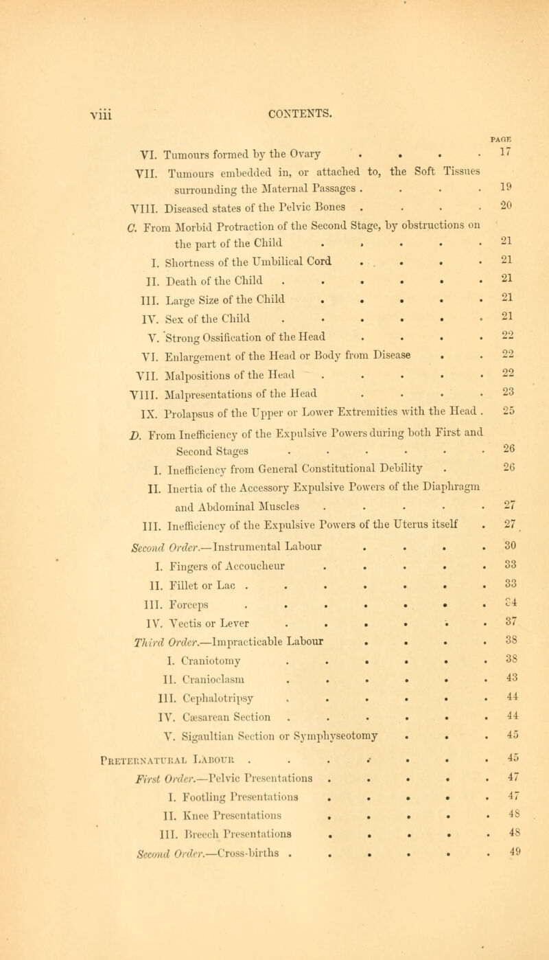 Ylll VI. Tumours formed by the Ovary VII. Tumours embedded in, or attached to, the Soft Tissues surrounding the Maternal Passages . VIII. Diseased states of the Pelvic Bones . C. From Morbid Protraction of the Second Stage, by obstructions on the part of the Child .... I. Shortness of the Umbilical Cord II. Death of the Child III. Large Size of the Child .... IV. Sex of the Child ..... V. Strong Ossification of the Head VI. Enlargement of the Head or Body from Disease VII. Malpositions of the Head .... VIII. Malpresentations of the Head IX. Prolapsus of the Upper or Lower Extremities with the Head D. From Inefficiency of the Expulsive Powers during both First and Second Stages ...... I. Inefficiency from General Constitutional Debility II. Inertia of the Accessory Expulsive Powers of the Diaphragm and Abdominal Muscles .... III. Inefficiency of the Expulsive Powers of the Uterus itself Second Order.—Instrumental Labour I. Fingers of Accoucheur .... II. Fillet or Lac . III. Forceps ...... IV. Vectis or Lever • Third Order.—Impracticable Labour • • . I. Craniotomy ..... II. Cranioclasm ..... III. Omphalotripsy • IV. Csesarean Section ..... V. Sigaultian Section or Symphyseotomy Preternatural Labour ...... First Order.—Pelvic Presentations .... I. Footling Presentations . . • • II. Knee Presentations . . . • III. Breech Presentations .... Second order.—Cross-births ..... PAGE 17 19 •2c 21 21 21 21 21 22 22 22 23 25 26 26 27 27. 30 33 33 84 37 38 38 43 44 44 45 45 47 47 48 48 49