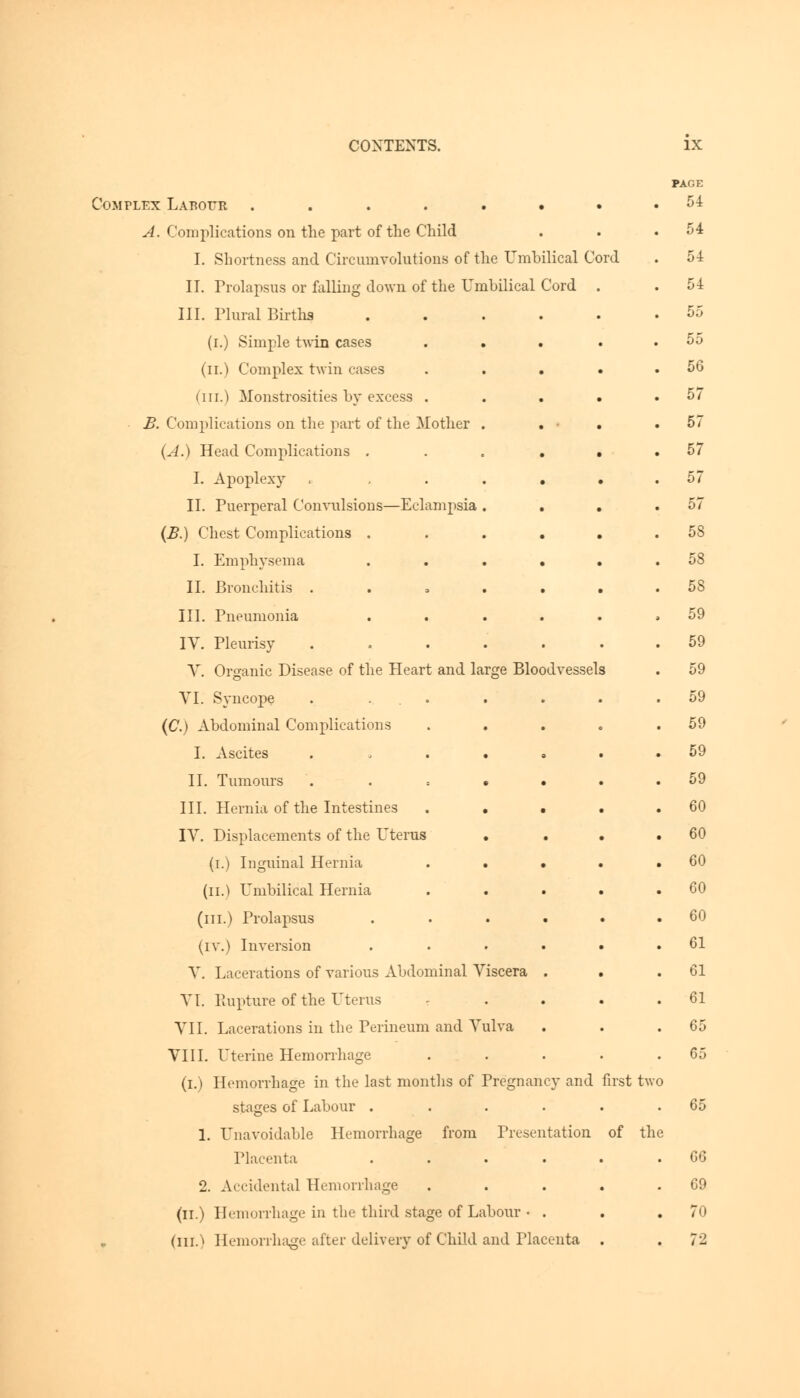 Complex Labour ...... A. Complications on the part of the Child I. Shortness and Circumvolutions of the Umbilical Cord II. Prolapsus or falling down of the Umbilical Cord III. Plural Births .... (i.) Simple twin cases (n.) Complex twin cases . . • (ill.) Monstrosities by excess . B. Complications on the part of the Mother . (A.) Head Complications .... I. Apoplexy ..... II. Puerperal Convulsions—Eclampsia . (B.) Chest Complications .... I. Emphysema .... II. Bronchitis . III. Pneumonia .... IV. Pleurisy ..... V. Organic Disease of the Heart and large Bloodvessels VI. Syncope . ... (C.) Abdominal Complications I. Ascites ..... II. Tumours • • III. Hernia of the Intestines . . . IV. Displacements of the Uterus (i.) Inguinal Hernia . • • (il.) Umbilical Hernia . . (in.) Prolapsus .... (IV.) Inversion .... V. Lacerations of various Abdominal Viscera . VI. Rupture of the Uterus VII. Lacerations in the Perineum and Vulva VIII. Uterine Hemorrhage (i.) Hemorrhage in the last months of Pregnancy and first two stages of Labour .... 1. Unavoidable Hemorrhage from Presentation of the Placenta .... 2. Accidental Hemorrhage (n.) Hemorrhage in the third stage of Labour • . (ill.) Hemorrhage after delivery of Child and Placenta PAGE 54 54 54 54 55 55 56 57 57 57 57 57 58 58 58 59 59 59 59 59 59 59 60 60 60 60 60 61 61 61 65 65 65 G6 69 70 7-2