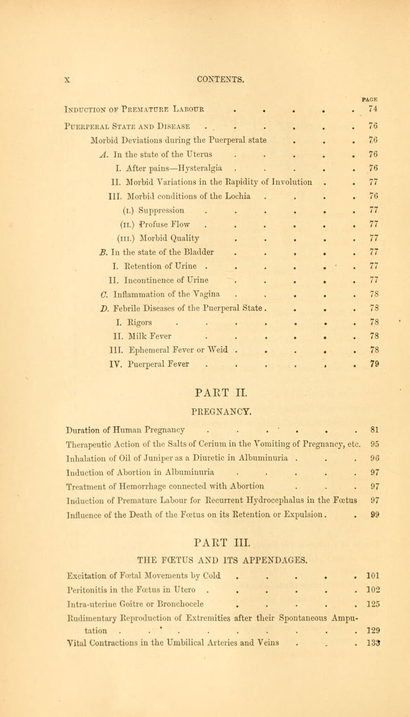Induction of Premature Labour Puerperal State and Disease Morbid Deviations during the Puerperal state A. In the state of the Uterus I. After pains—Hysteralgia II. Morbid Variations in the Rapidity of Involution III. Morbid conditions of the Lochia (i.) Suppression (n.) Profuse Flow (in.) Morbid Quality B. In the state of the Bladder I. Retention of Urine . II. Incontinence of Urine C. Inflammation of the Vagina D. Febrile Diseases of the Puerperal State I. Rigors II. Milk Fever III. Ephemeral Fever or Weid . IV. Puerperal Fever PACK 74 76 76 76 76 77 76 77 77 77 77 77 77 78 73 78 78 78 79 PAET II. PREGNANCY. Duration of Human Pregnancy . . . Therapeutic Action of the Salts of Cerium in the Vomiting of Pregnancy, etc Inhalation of Oil of Juniper as a Diuretic in Albuminuria . Induction of Abortion in Albuminuria .... Treatment of Hemorrhage connected with Abortion Induction of Premature Labour for Recurrent Hydrocephalus in the Foetus Influence of the Death of the Foetus on its Retention or Expulsion. 81 95 96 97 97 97 99 PART III. THE FOETUS AND ITS APPENDAGES. Excitation of Foetal Movements by Cold ..... 101 Peritonitis in the Foetus in XJtero ...... 102 Intra-uterine Goitre or Bronchocele ..... 125 Rudimentary Reproduction of Extremities after their Spontaneous Ampu- tation . . * . . . . . .129 Vital Contractions in the Umbilical Arteries and Veins . . . 133