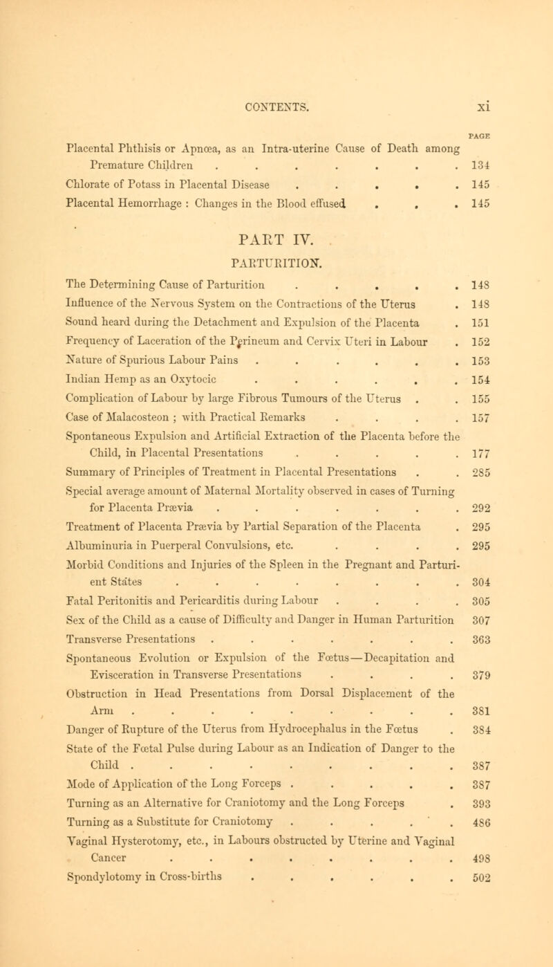 PAGE Placental Phthisis or Apncea, as an Intra-uterine Cause of Death among Premature Children . . . . . . .134 Chlorate of Potass in Placental Disease . . . • .145 Placental Hemorrhage : Changes in the Blood effused . . .145 PAET IV. PARTURITION. The Determining Cause of Parturition ..... 148 Influence of the Nervous System on the Contractions of the Uterus . 148 Sound heard during the Detachment and Expulsion of the Placenta . 151 Frequency of Laceration of the Perineum and Cervix Uteri in Labour . 152 Nature of Spurious Labour Pains . . . . . .153 Indian Hemp as an Oxytocic . . . . , .154 Complication of Labour by large Fibrous Tumours of the L^ttrus . .155 Case of Malacosteon ; with Practical Remarks . . . .157 Spontaneous Expulsion and Artificial Extraction of the Placenta before the Child, in Placental Presentations . . . . .177 Summary of Principles of Treatment in Placental Presentations . . 285 Special average amount of Maternal Mortality observed in cases of Turning for Placenta Prsevia ....... 292 Treatment of Placenta Prsevia by Partial Separation of the Placenta . 295 Albuminuria in Puerperal Convulsions, etc. .... 295 Morbid Conditions and Injuries of the Spleen in the Pregnant and Parturi- ent States . . . . . . . .304 Fatal Peritonitis and Pericarditis during Labour .... 305 Sex of the Child as a cause of Difficulty and Danger in Human Parturition 307 Transverse Presentations ....... 363 Spontaneous Evolution or Expulsion of the Foetus—Decapitation and Evisceration in Transverse Presentations .... 379 Obstruction in Head Presentations from Dorsal Displacement of the Arm ......... 381 Danger of Rupture of the Uterus from Hydrocephalus in the Foetus . 3S4 State of the Foetal Pulse during Labour as an Indication of Danger to the Child ......... 387 Mode of Application of the Long Forceps . . . . .387 Turning as an Alternative for Craniotomy and the Long Forceps . 393 Turning as a Substitute for Craniotomy ..... 486 Vaginal Hysterotomy, etc., in Labours obstructed by Uterine and Vaginal Cancer ........ 498 Spondylotomy in Cross-births ...... 502