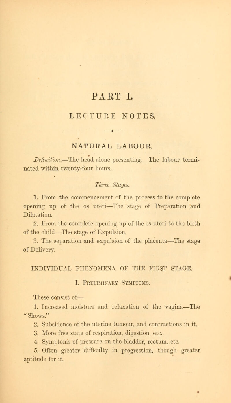 LECTUEE NOTES. NATURAL LABOUR. » Definition.—The head alone presenting. The labour termi- nated within twenty-four hours. Three Stages. 1. From the commencement of the process to the complete opening up of the os uteri—The 'stage of Preparation and Dilatation. 2. From the complete opening up of the os uteri to the birth of the child—The stage of Expulsion. 3. The separation and expulsion of the placenta—The stage of Delivery. INDIVIDUAL PHENOMENA OF THE FIEST STAGE. I. Preliminary Symptoms. These consist of— 1. Increased moisture and relaxation of the vagina—The Shows. 2. Subsidence of the uterine tumour, and contractions in it. 3. More free state of respiration, digestion, etc. 4. Symptoms of pressure on the bladder, rectum, etc. 5. Often greater difficulty in progression, though greater aptitude for it.