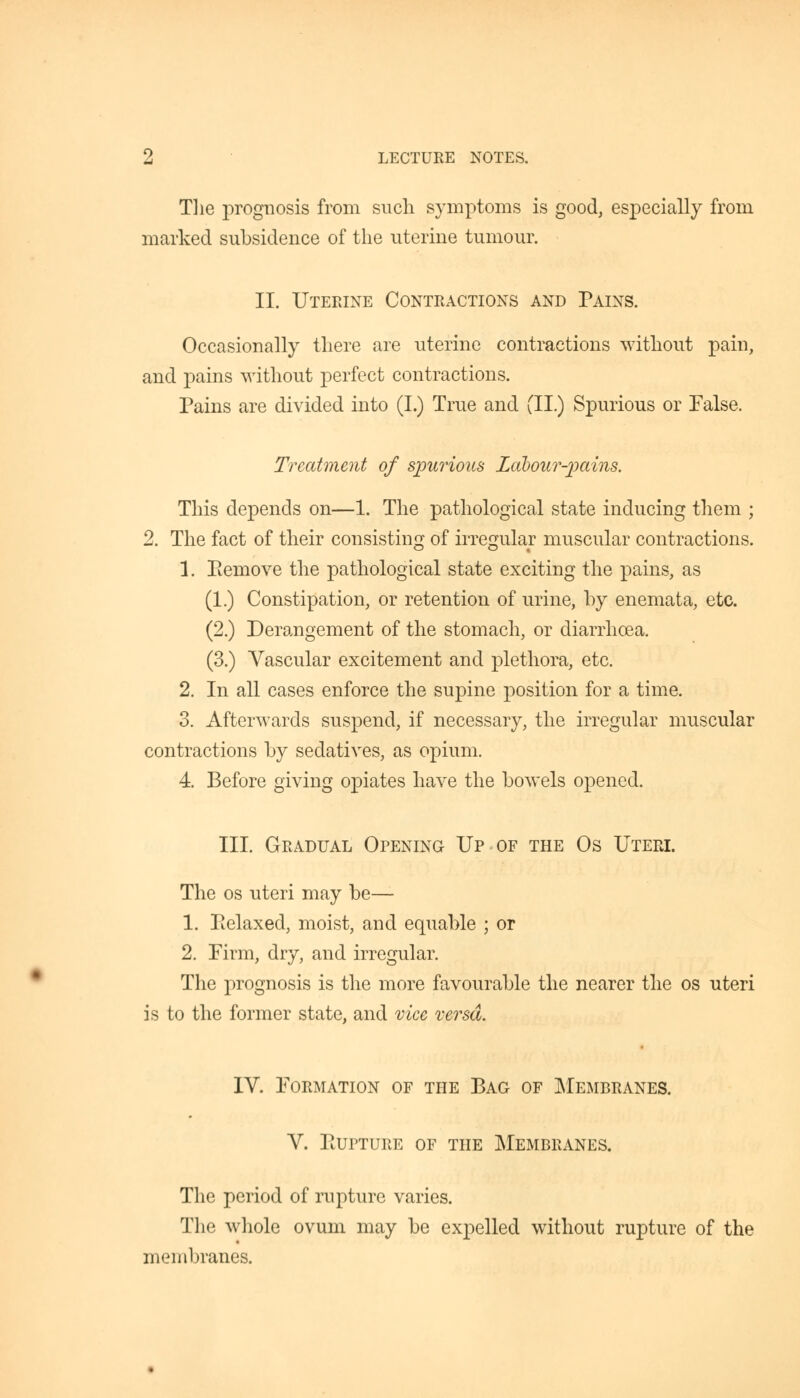 The prognosis from such symptoms is good, especially from marked subsidence of the uterine tumour. II. Uterine Contractions and Pains. Occasionally there are uterine contractions without pain, and pains without perfect contractions. Pains are divided into (I.) True and (II.) Spurious or False. Treatment of spurious Labour-pains. This depends on—1. The pathological state inducing them ; 2. The fact of their consisting of irregular muscular contractions. 1. Piemove the pathological state exciting the pains, as (1.) Constipation, or retention of urine, by enemata, etc. (2.) Derangement of the stomach, or diarrhoea. (3.) Vascular excitement and plethora, etc. 2. In all cases enforce the supine position for a time. 3. Afterwards suspend, if necessary, the irregular muscular contractions by sedatives, as opium. 4. Before giving opiates have the bowels opened. III. Gradual Opening Up of the Os Uteri. The os uteri may be— 1. Tielaxed, moist, and equable ; or 2. Firm, dry, and irregular. The prognosis is the more favourable the nearer the os uteri is to the former state, and vice versa. IV. Formation of the Bag of Membranes. V. PtUPTURE OF THE MEMBRANES. The period of rupture varies. The whole ovum may be expelled without rupture of the membranes.