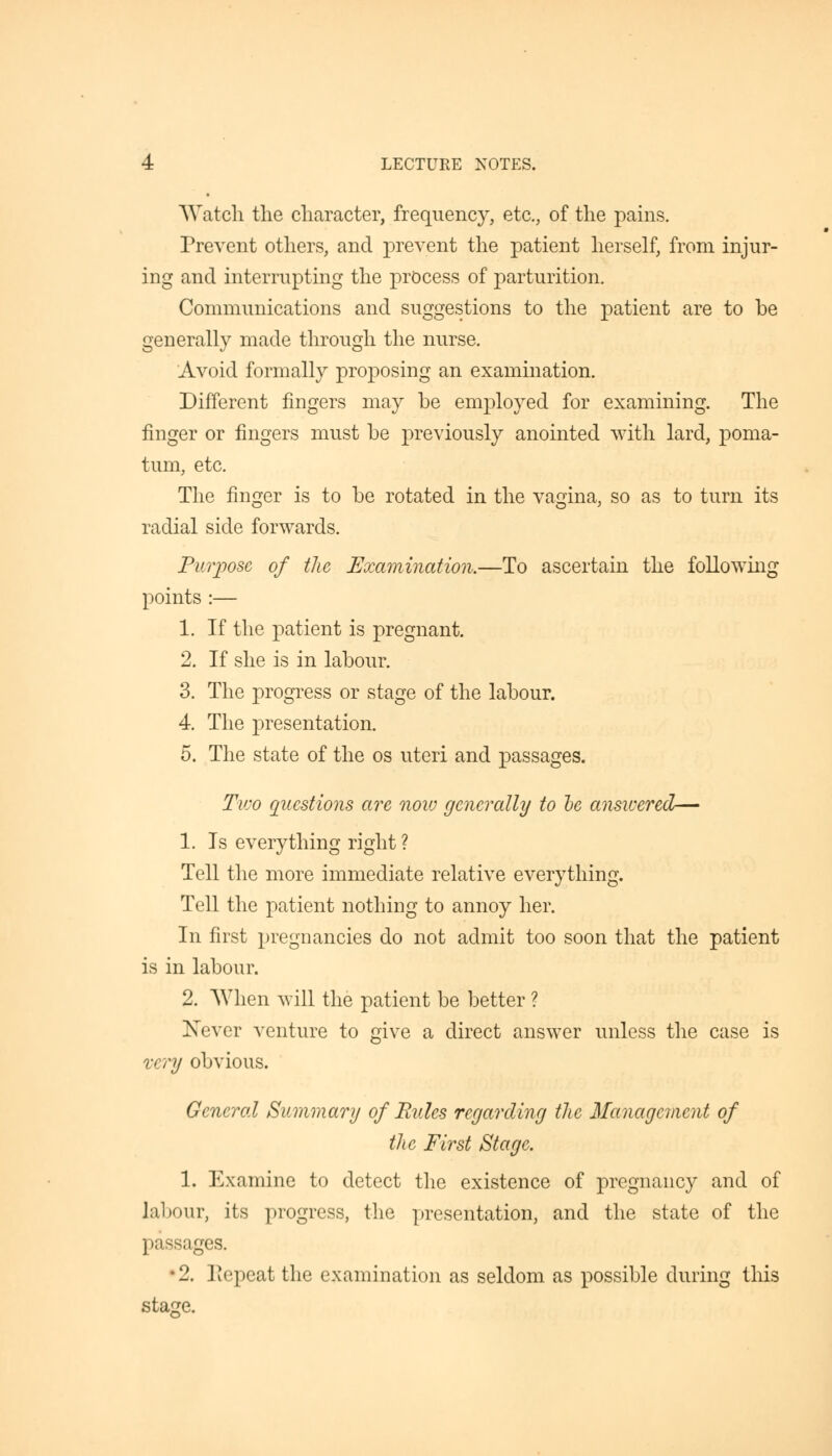 Watch the character, frequency, etc., of the pains. Prevent others, and prevent the patient herself, from injur- ing and interrupting the process of parturition. Communications and suggestions to the patient are to be generally made through the nurse. Avoid formally proposing an examination. Different fingers may be employed for examining. The finger or fingers must be previously anointed with, lard, poma- tum, etc. The finger is to be rotated in the vagina, so as to turn its radial side forwards. Purpose of the Examination.—To ascertain the following points :— 1. If the patient is pregnant. 2. If she is in labour. 3. The progress or stage of the labour. 4. The presentation. 5. The state of the os uteri and passages. Two questions are now generally to be answered— 1. Is everything right ? Tell the more immediate relative everything. Tell the patient nothing to annoy her. In first pregnancies do not admit too soon that the patient is in labour. 2. When will the patient be better ? Never venture to give a direct answer unless the case is very obvious. General Summary of Hides regarding the Management of the First Stage. 1. Examine to detect the existence of pregnancy and of labour, its progress, the presentation, and the state of the passages. •2. Repeat the examination as seldom as possible during this stage.