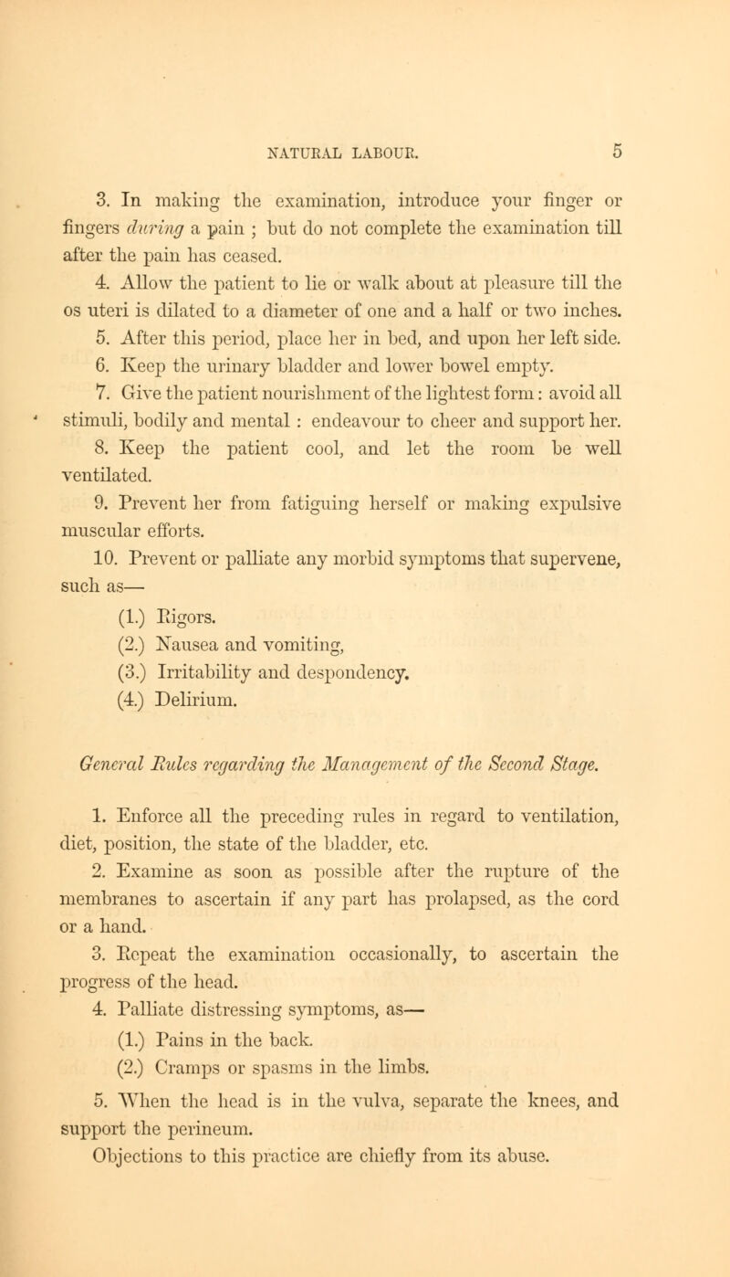 3. In making the examination, introduce your finger or fingers during a pain ; but do not complete the examination till after the pain has ceased. 4. Allow the patient to lie or walk about at pleasure till the os uteri is dilated to a diameter of one and a half or two inches. 5. After this period, place her in bed, and upon her left side. 6. Keep the urinary bladder and lower bowel empty. 7. Give the patient nourishment of the lightest form: avoid all stimuli, bodily and mental : endeavour to cheer and support her. 8. Keep the patient cool, and let the room be well ventilated. 9. Prevent her from fatiguing herself or making expulsive muscular efforts. 10. Prevent or palliate any morbid symptoms that supervene, such as— (1.) Eigors. (2.) Nausea and vomiting, (3.) Irritability and despondency. (4.) Delirium. General Rules regarding the Management of the Second Stage. 1. Enforce all the preceding rules in regard to ventilation, diet, position, the state of the bladder, etc. 2. Examine as soon as possible after the rupture of the membranes to ascertain if any part has prolapsed, as the cord or a hand. 3. Ecpeat the examination occasionally, to ascertain the progress of the head. 4. Palliate distressing symptoms, as— (1.) Pains in the back. (2.) Cramps or spasms in the limbs. 5. When the head is in the vulva, separate the knees, and support the perineum. Objections to this practice are chiefly from its abuse.