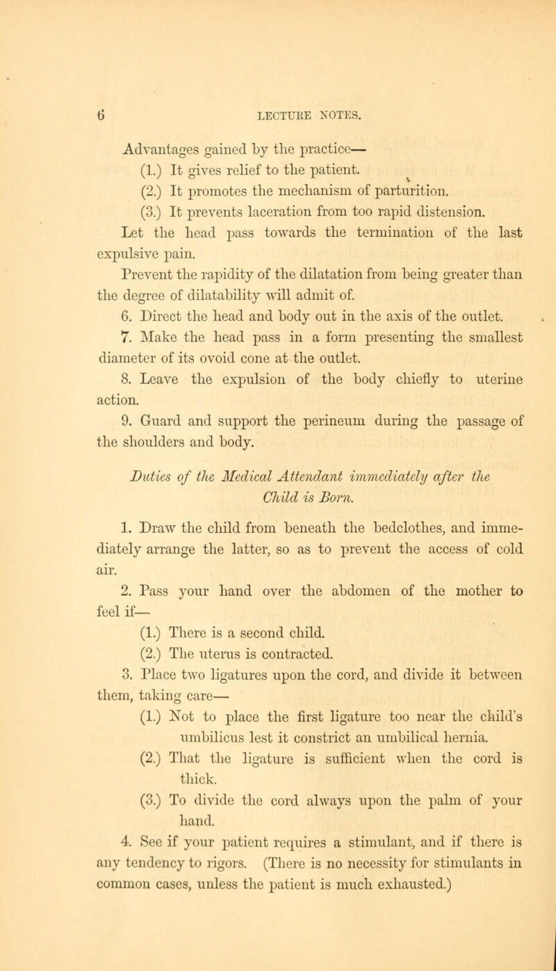 Advantages gained by the practice— (1.) It gives relief to the patient. (2.) It promotes the mechanism of parturition. (3.) It prevents laceration from too rapid distension. Let the head pass towards the termination of the last expulsive pain. Prevent the rapidity of the dilatation from being greater than the degree of dilatability will admit of. 6. Direct the head and body out in the axis of the outlet. 7. Make the head pass in a form presenting the smallest diameter of its ovoid cone at the outlet. 8. Leave the expulsion of the body chiefly to uterine action. 9. Guard and support the perineum during the passage of the shoulders and body. Duties of the Medical Attendant immediately after the Child is Born. 1. Draw the child from beneath the bedclothes, and imme- diately arrange the latter, so as to prevent the access of cold air. 2. Pass your hand over the abdomen of the mother to feel if— (1.) There is a second child. (2.) The uterus is contracted. 3. Place two ligatures upon the cord, and divide it between them, taking care— (1.) Not to place the first ligature too near the child's umbilicus lest it constrict an umbilical hernia. (2.) That the ligature is sufficient when the cord is thick. (3.) To divide the cord always upon the palm of your hand. 4. See if your patient requires a stimulant, and if there is any tendency to rigors. (There is no necessity for stimulants in common cases, unless the patient is much exhausted.)