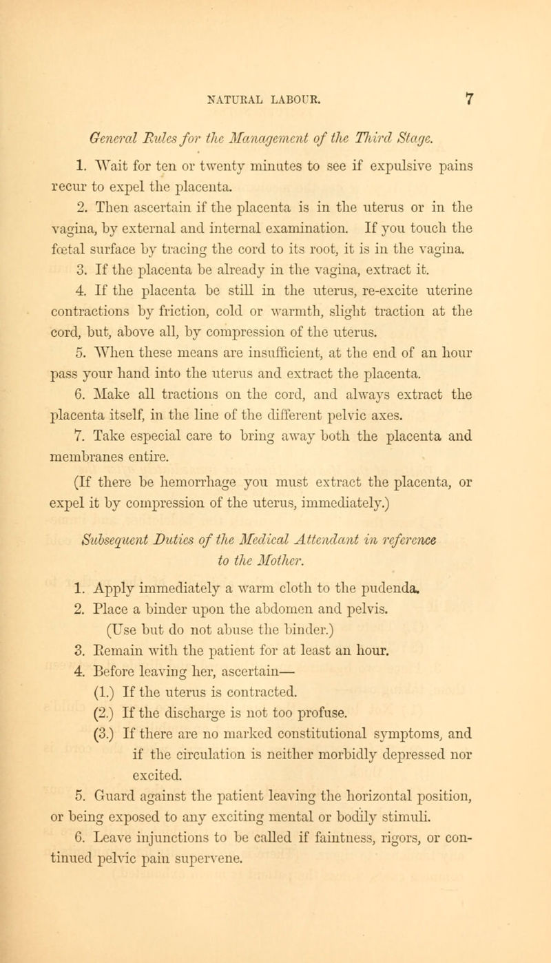 General Rides for the Management of the Third Stage. 1. Wait for ten or twenty minutes to see if expulsive pains recur to expel the placenta. 2. Then ascertain if the placenta is in the uterus or in the vagina, by external and internal examination. If you touch the foetal surface by tracing the cord to its root, it is in the vagina. 3. If the placenta be already in the vagina, extract it. 4. If the placenta be still in the uterus, re-excite uterine contractions by friction, cold or warmth, slight traction at the cord, but, above all, by compression of the uterus. 5. When these means are insufficient, at the end of an hour pass your hand into the uterus and extract the placenta. 6. Make all tractions on the cord, and always extract the placenta itself, in the line of the different pelvic axes. 7. Take especial care to bring away both the placenta and membranes entire. (If there be hemorrhage you must extract the placenta, or expel it by compression of the uterus, immediately.) Subsequent Duties of the Medical Attendant in reference to the Mother. 1. Apply immediately a warm cloth to the pudenda. 2. Place a binder upon the abdomen and pelvis. (Use but do not abuse the binder.) 3. Eemain with the patient for at least an hour. 4. Before leaving her, ascertain— (1.) If the uterus is contracted. (2.) If the discharge is not too profuse. (3.) If there are no marked constitutional symptoms, and if the circulation is neither morbidly depressed nor excited. 5. Guard against the patient leaving the horizontal position, or being exposed to any exciting mental or bodily stimuli. 6. Leave injunctions to be called if faintness, rigors, or con- tinued pelvic pain supervene.