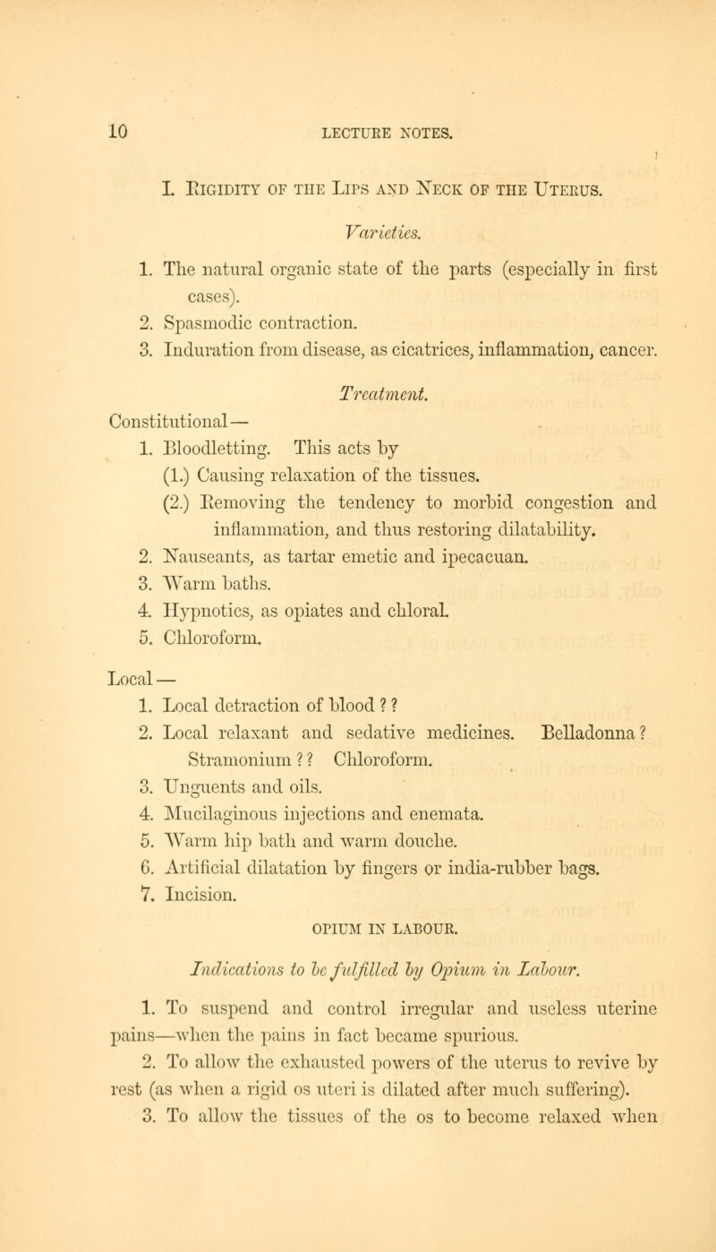 I. PdGIDITY OF THE LlPS AND XECK OF THE UTERUS. Varieties. 1. The natural organic state of the parts (especially in first cases). 2. Spasmodic contraction. 3. Induration from disease, as cicatrices, inflammation, cancer. Treatment. Constitutional— 1. Bloodletting. This acts by (1.) Causing relaxation of the tissues. (2.) Eemoving the tendency to morbid congestion and inflammation, and thus restoring dilatability. 2. Nauseants, as tartar emetic and ipecacuan. 3. Warm baths. 4. Hypnotics, as opiates and chloral. 5. Chloroform. Local — 1. Local detraction of blood ? ? 2. Local relaxant and sedative medicines. Belladonna? Stramonium ? ? Chloroform. 3. Unguents and oils. 4. Mucilaginous injections and enemata. 5. Warm hip bath and warm douche. 6. Artificial dilatation by fingers or india-rubber bags. 7. Incision. OPIUM IN LABOUR. Indications to he fulfilled by Opium in Labour. 1. To suspend and control irregular and useless uterine pains—when the pains in fact became spurious. 2. To allow the exhausted powers of the uterus to revive by rest (as when a rigid os uteri is dilated after much suffering). 3. To allow the tissues of the os to become relaxed when
