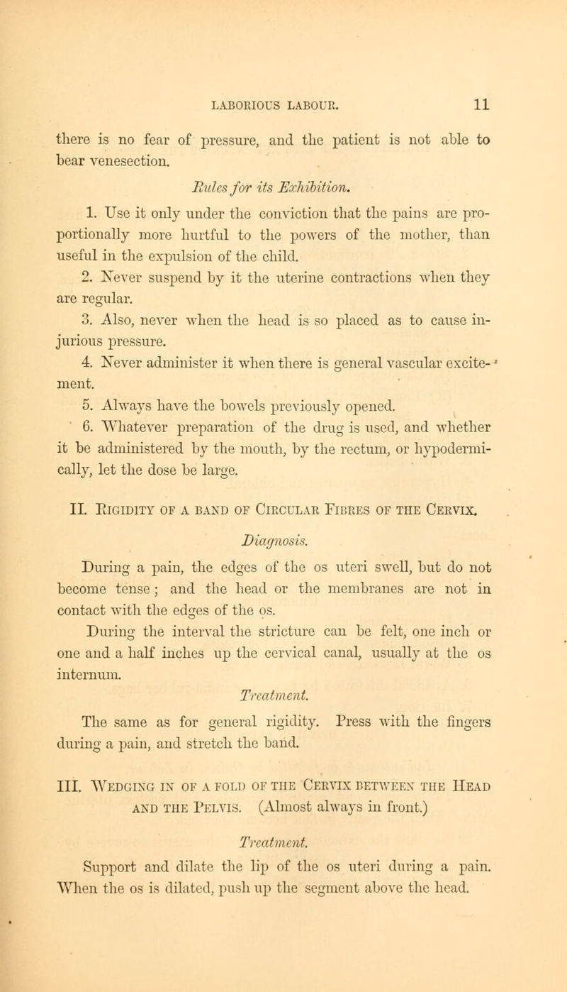 there is no fear of pressure, and the patient is not able to bear venesection. Eulcsfor its Exhibition. 1. Use it only nnder the conviction that the pains are pro- portionally more hurtful to the powers of the mother, than useful in the expulsion of the child. 2. Never suspend by it the uterine contractions when they are regular. 3. Also, never when the head is so placed as to cause in- jurious pressure. 4. Never administer it when there is general vascular excite- ment. 5. Always have the bowels previously opened. 6. Whatever preparation of the drug is used, and whether it be administered by the mouth, by the rectum, or hypodermi- cally, let the dose be large. II. ElGIDITY OF A BAND OF CIRCULAR FIBRES OF THE CERVIX. Diagnosis. During a pain, the edges of the os uteri swell, but do not become tense; and the head or the membranes are not in contact with the edges of the os. During the interval the stricture can be felt, one inch or one and a half inches up the cervical canal, usually at the os internum. Treatment. The same as for general rigidity. Press with the fingers during a pain, and stretch the band. III. Wedging in of a fold of the Cervix between the Head and the Pelvis. (Almost always in front.) Treatment Support and dilate the lip of the os uteri during a pain. When the os is dilated, push up the segment above the head.