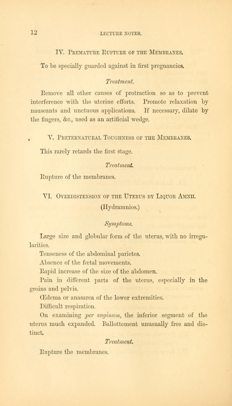 IV. Premature Eupture of the Membranes. To be specially guarded against in first pregnancies. Treatment. Eemove all other causes of protraction so as to prevent interference with the uterine efforts. Promote relaxation by nauseants and unctuous applications. If necessary, dilate by the fingers, &c, used as an artificial wedge. , V. Preternatural Toughness of the Membranes. This rarely retards the first stage. Treatment Eupture of the membranes. VI. Overdistension of the Uterus by Liquor Amnec. (Hydramnios.) Symptoms. Large size and globular form of the uterus, with no irregu- larities. Tenseness of the abdominal parietes. Absence of the foetal movements. Eapid increase of the size of the abdomen. Pain in different parts of the uterus, especially in the groins and pelvis. (Edema or anasarca of the lower extremities. Difficult respiration. On examining per vaginam, the inferior segment of the uterus much expanded. Ballottement unusually free and dis- tinct. Treatment. Eupture the membranes.